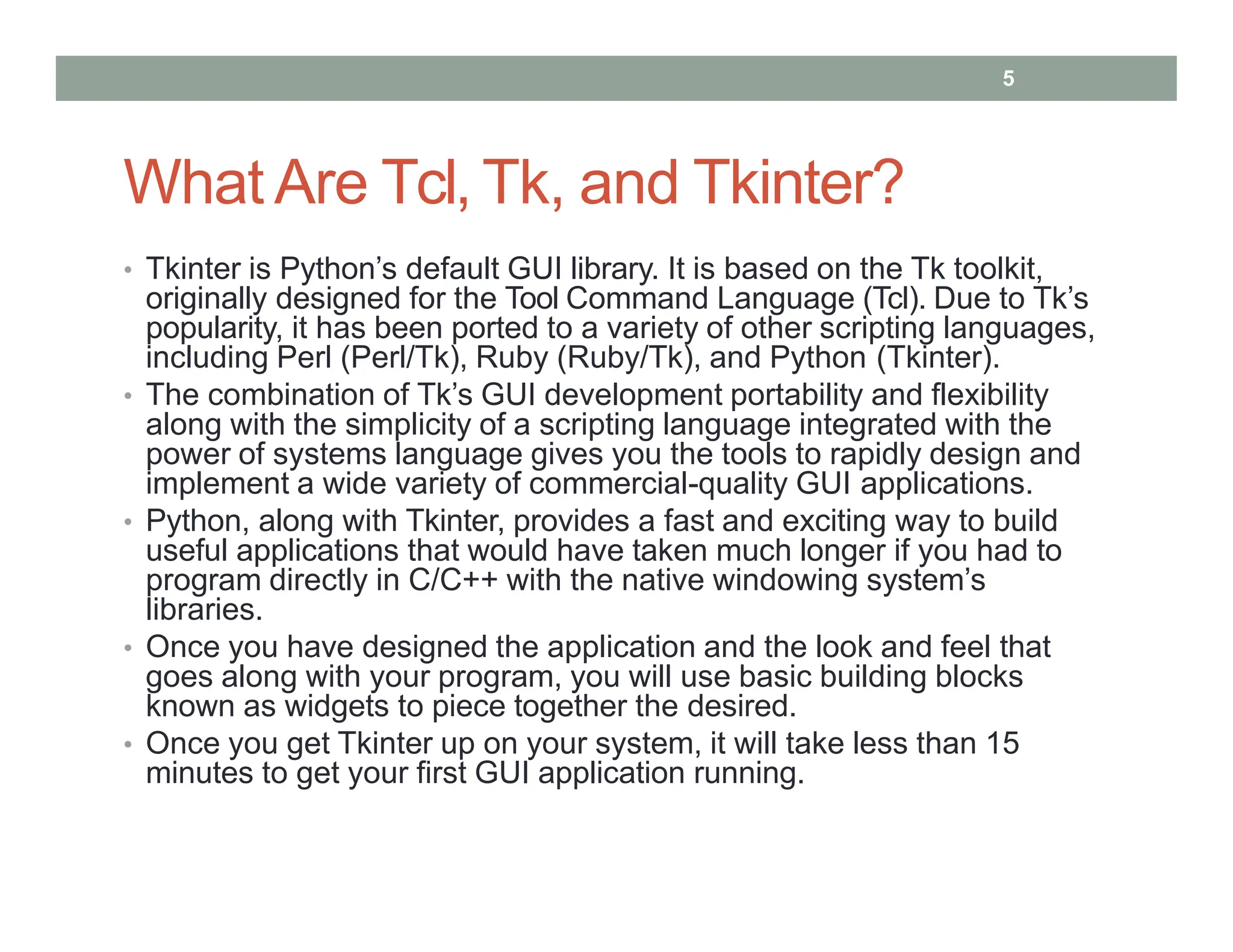 What Are Tcl, Tk, and Tkinter?
• Tkinter is Python’s default GUI library. It is based on the Tk toolkit,
originally designed for the Tool Command Language (Tcl). Due to Tk’s
popularity, it has been ported to a variety of other scripting languages,
including Perl (Perl/Tk), Ruby (Ruby/Tk), and Python (Tkinter).
• The combination of Tk’s GUI development portability and flexibility
along with the simplicity of a scripting language integrated with the
power of systems language gives you the tools to rapidly design and
implement a wide variety of commercial-quality GUI applications.
• Python, along with Tkinter, provides a fast and exciting way to build
useful applications that would have taken much longer if you had to
program directly in C/C++ with the native windowing system’s
libraries.
• Once you have designed the application and the look and feel that
goes along with your program, you will use basic building blocks
known as widgets to piece together the desired.
• Once you get Tkinter up on your system, it will take less than 15
minutes to get your first GUI application running.
5
 