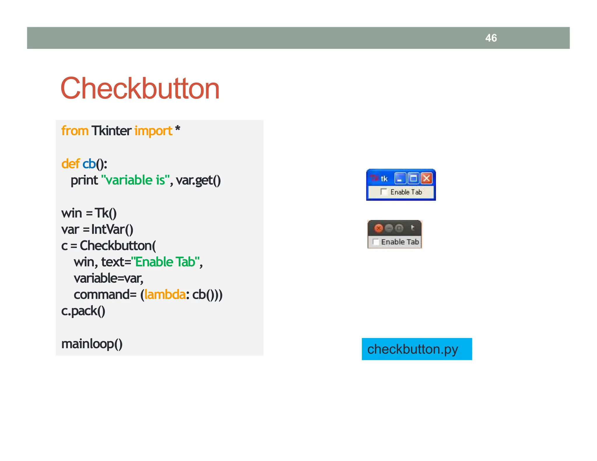 Checkbutton
from Tkinterimport*
def cb():
print "variable is",var.get()
win =Tk()
var =IntVar()
c= Checkbutton(
win, text="EnableTab",
variable=var,
command= (lambda:cb()))
c.pack()
mainloop() checkbutton.py
46
 