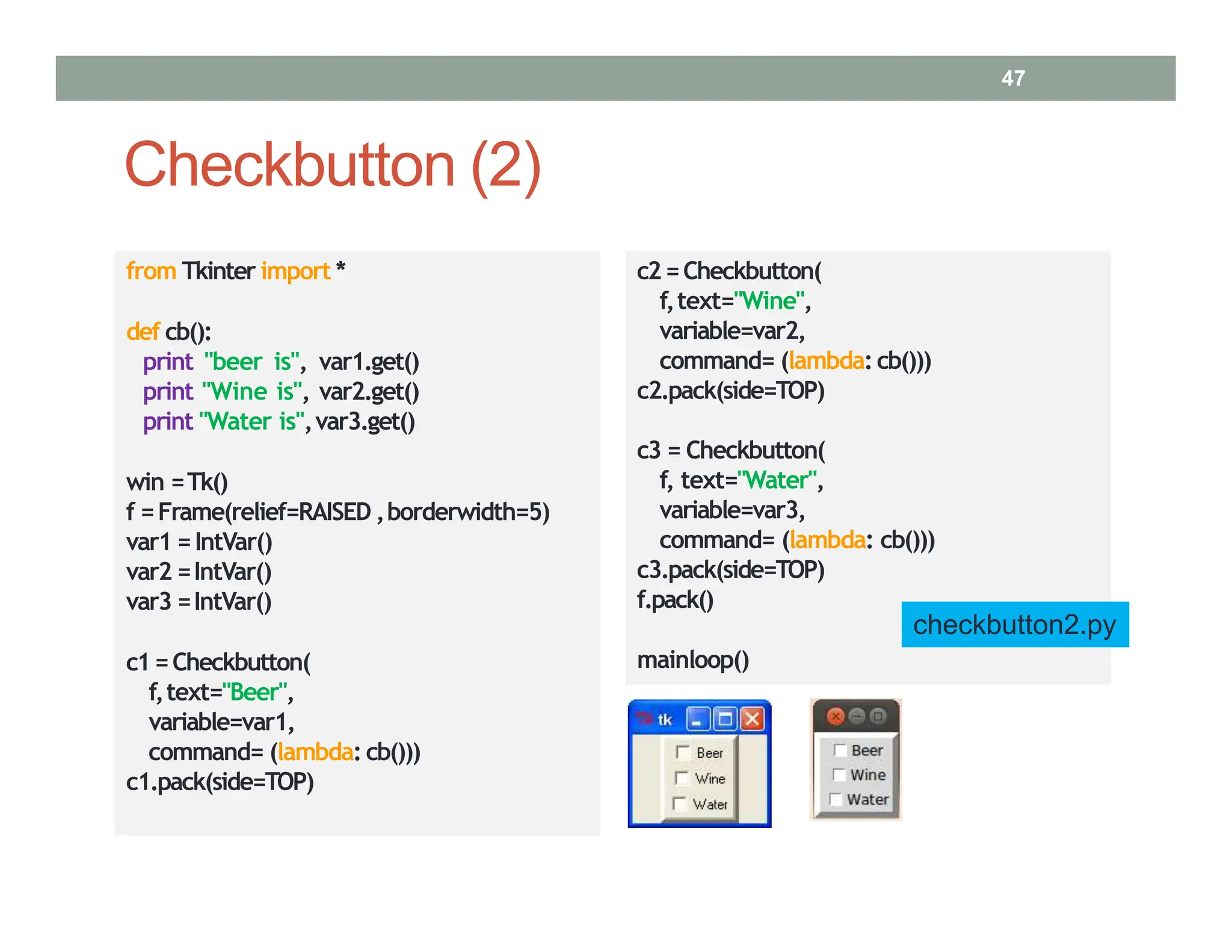 from Tkinter import *
def cb():
print "beer is", var1.get()
print "Wine is", var2.get()
print "Water is",var3.get()
win =Tk()
f =Frame(relief=RAISED ,borderwidth=5)
var1 =IntVar()
var2 =IntVar()
var3 =IntVar()
c1=Checkbutton(
f,text="Beer",
variable=var1,
command= (lambda: cb()))
c1.pack(side=TOP)
c2=Checkbutton(
f,text="Wine",
variable=var2,
command= (lambda:cb()))
c2.pack(side=TOP)
c3 = Checkbutton(
f, text="Water",
variable=var3,
command= (lambda: cb()))
c3.pack(side=TOP)
f.pack()
mainloop()
checkbutton2.py
Checkbutton (2)
47
 