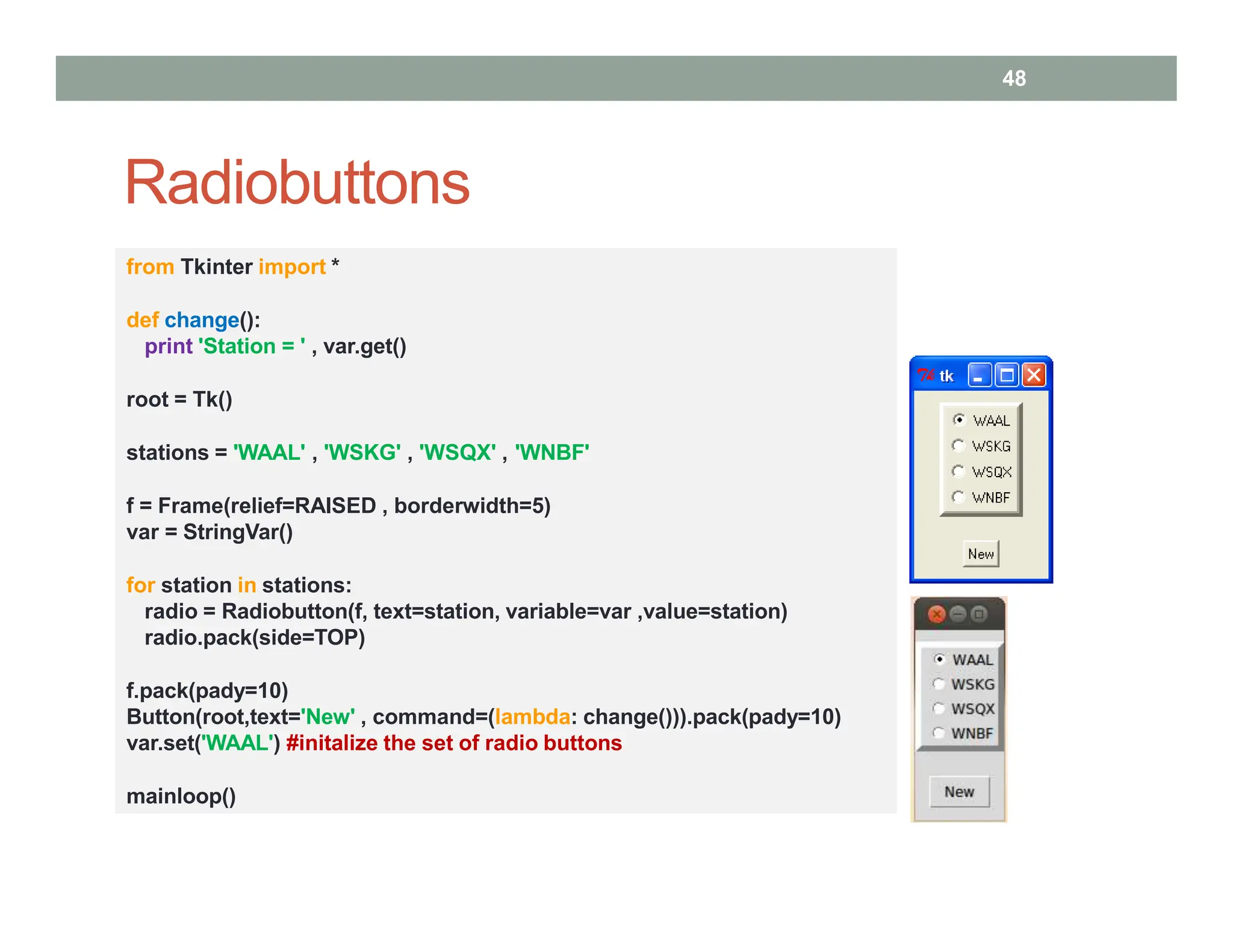 Radiobuttons
from Tkinter import *
def change():
print 'Station = ' , var.get()
root = Tk()
stations = 'WAAL' , 'WSKG' , 'WSQX' , 'WNBF'
f = Frame(relief=RAISED , borderwidth=5)
var = StringVar()
for station in stations:
radio = Radiobutton(f, text=station, variable=var ,value=station)
radio.pack(side=TOP)
f.pack(pady=10)
Button(root,text='New' , command=(lambda: change())).pack(pady=10)
var.set('WAAL') #initalize the set of radio buttons
mainloop()
48
 