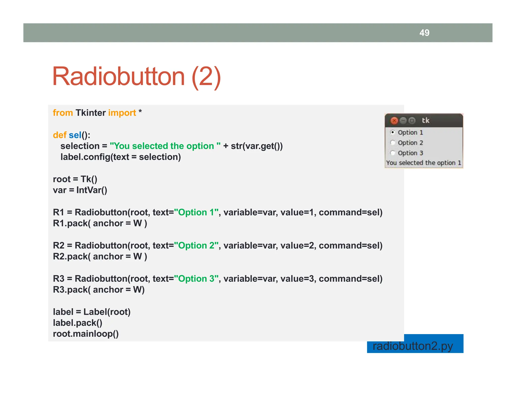 Radiobutton (2)
49
from Tkinter import *
def sel():
selection = "You selected the option " + str(var.get())
label.config(text = selection)
root = Tk()
var = IntVar()
R1 = Radiobutton(root, text="Option 1", variable=var, value=1, command=sel)
R1.pack( anchor = W )
R2 = Radiobutton(root, text="Option 2", variable=var, value=2, command=sel)
R2.pack( anchor = W )
R3 = Radiobutton(root, text="Option 3", variable=var, value=3, command=sel)
R3.pack( anchor = W)
label = Label(root)
label.pack()
root.mainloop()
radiobutton2.py
 