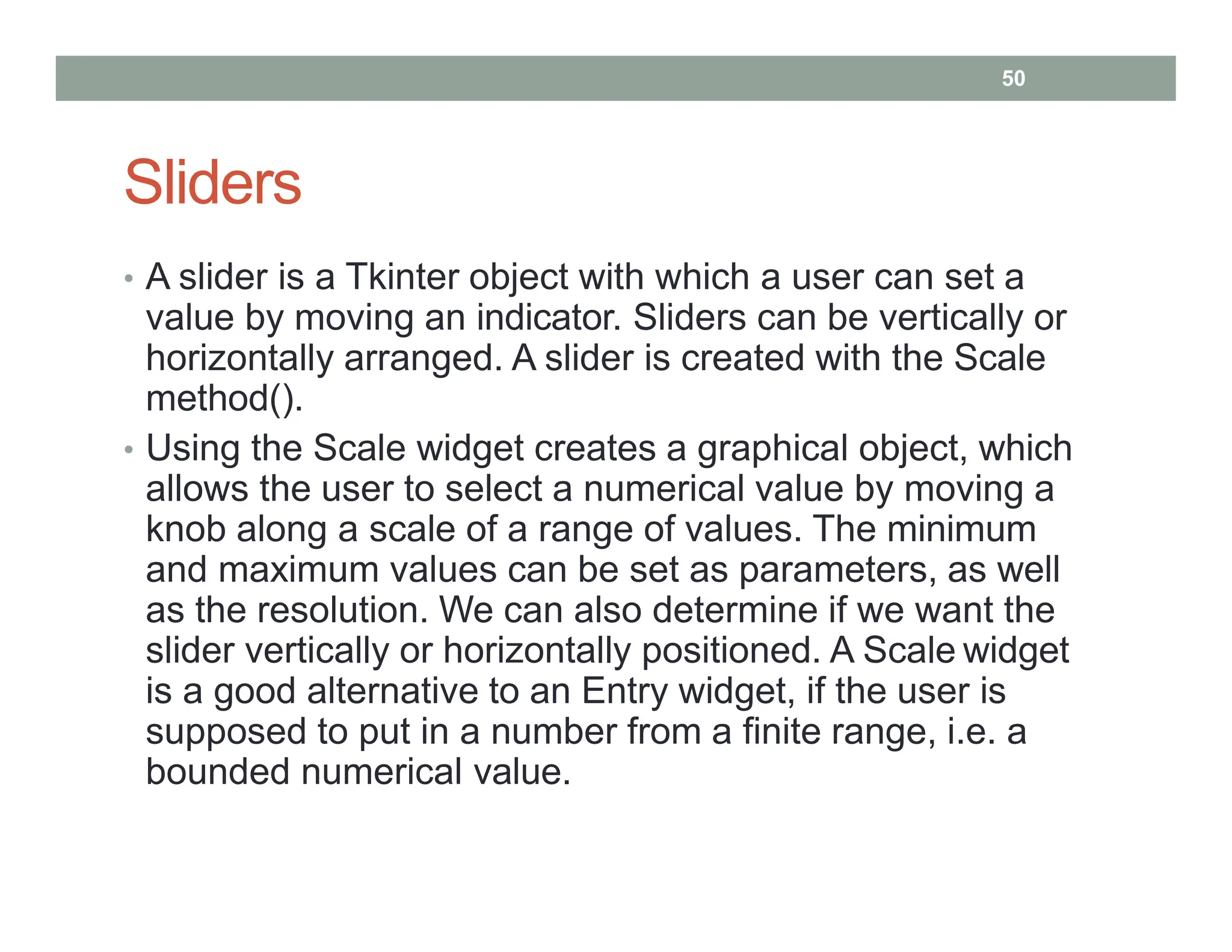 Sliders
• A slider is a Tkinter object with which a user can set a
value by moving an indicator. Sliders can be vertically or
horizontally arranged. A slider is created with the Scale
method().
• Using the Scale widget creates a graphical object, which
allows the user to select a numerical value by moving a
knob along a scale of a range of values. The minimum
and maximum values can be set as parameters, as well
as the resolution. We can also determine if we want the
slider vertically or horizontally positioned. A Scale widget
is a good alternative to an Entry widget, if the user is
supposed to put in a number from a finite range, i.e. a
bounded numerical value.
50
 