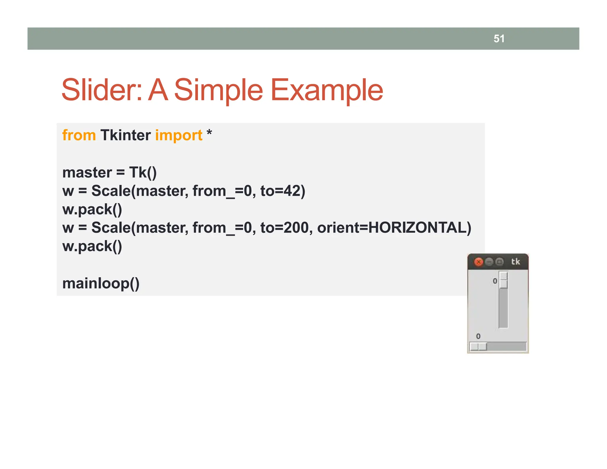 Slider:A Simple Example
51
from Tkinter import *
master = Tk()
w = Scale(master, from_=0, to=42)
w.pack()
w = Scale(master, from_=0, to=200, orient=HORIZONTAL)
w.pack()
mainloop()
 