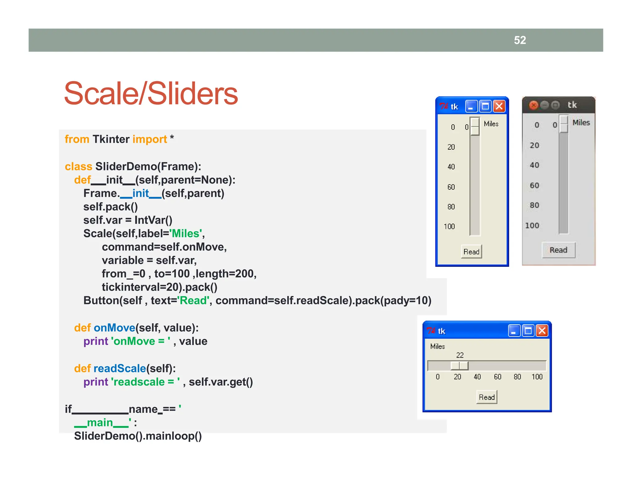 Scale/Sliders
from Tkinter import *
class SliderDemo(Frame):
def init (self,parent=None):
Frame. init (self,parent)
self.pack()
self.var = IntVar()
Scale(self,label='Miles',
command=self.onMove,
variable = self.var,
from_=0 , to=100 ,length=200,
tickinterval=20).pack()
Button(self , text='Read', command=self.readScale).pack(pady=10)
def onMove(self, value):
print 'onMove = ' , value
def readScale(self):
print 'readscale = ' , self.var.get()
if name == '
main ' :
SliderDemo().mainloop()
52
 