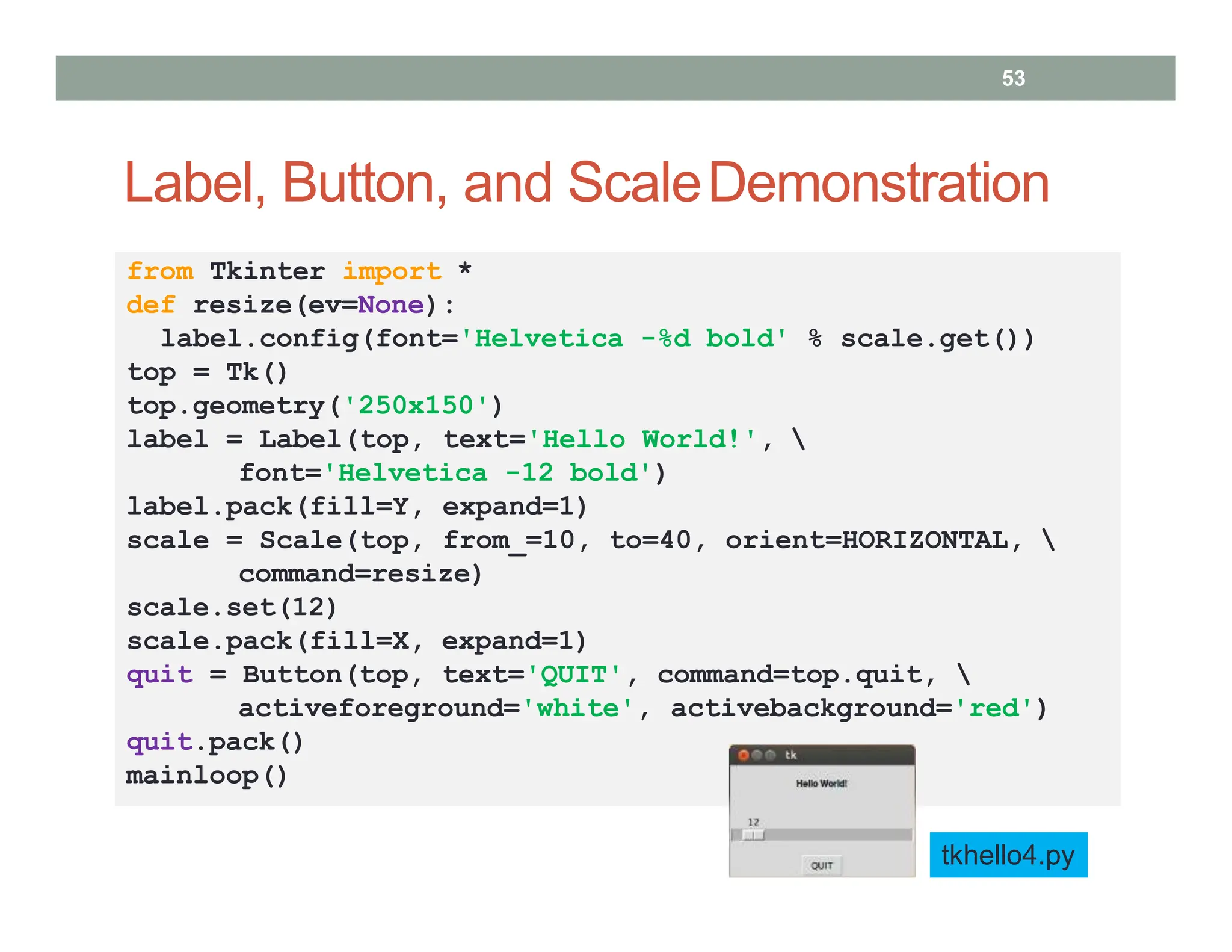 Label, Button, and ScaleDemonstration
from Tkinter import *
def resize(ev=None):
label.config(font='Helvetica -%d bold' % scale.get())
top = Tk()
top.geometry('250x150')
label = Label(top, text='Hello World!', 
font='Helvetica -12 bold')
label.pack(fill=Y, expand=1)
scale = Scale(top, from_=10, to=40, orient=HORIZONTAL, 
command=resize)
scale.set(12)
scale.pack(fill=X, expand=1)
quit = Button(top, text='QUIT', command=top.quit, 
activeforeground='white', activebackground='red')
quit.pack()
mainloop()
tkhello4.py
53
 
