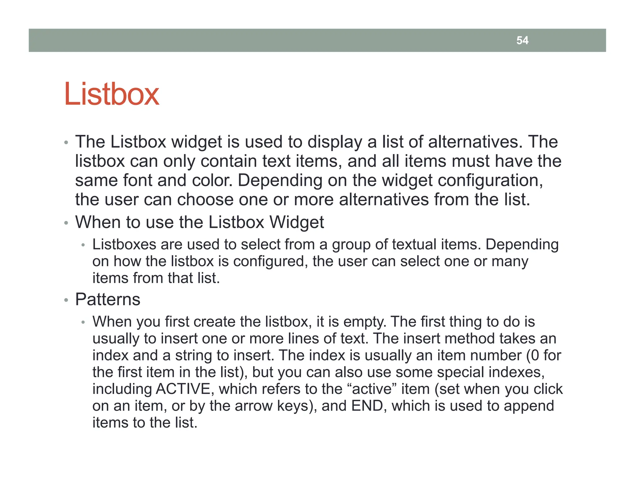 Listbox
• The Listbox widget is used to display a list of alternatives. The
listbox can only contain text items, and all items must have the
same font and color. Depending on the widget configuration,
the user can choose one or more alternatives from the list.
• When to use the Listbox Widget
• Listboxes are used to select from a group of textual items. Depending
on how the listbox is configured, the user can select one or many
items from that list.
• Patterns
• When you first create the listbox, it is empty. The first thing to do is
usually to insert one or more lines of text. The insert method takes an
index and a string to insert. The index is usually an item number (0 for
the first item in the list), but you can also use some special indexes,
including ACTIVE, which refers to the “active” item (set when you click
on an item, or by the arrow keys), and END, which is used to append
items to the list.
54
 