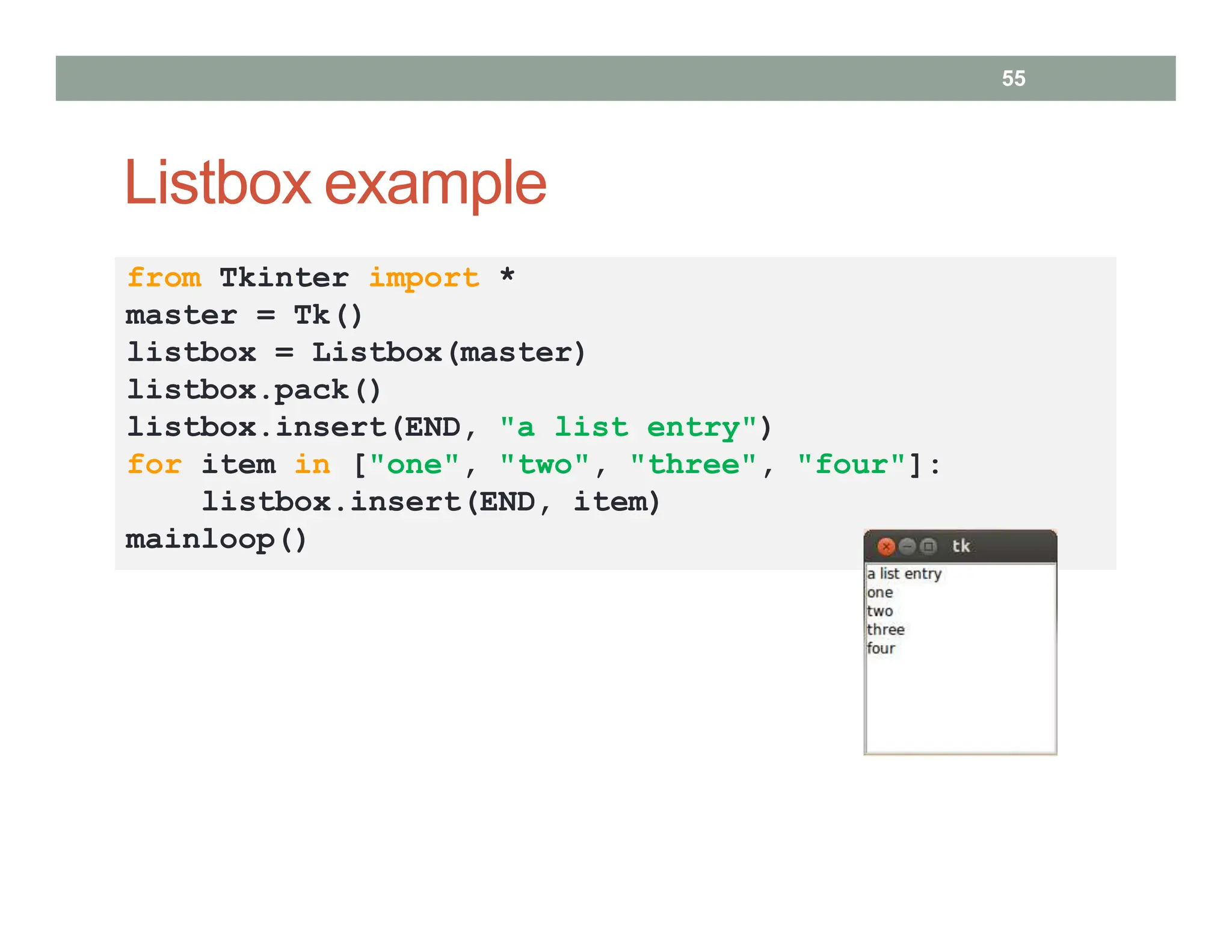 Listbox example
55
from Tkinter import *
master = Tk()
listbox = Listbox(master)
listbox.pack()
listbox.insert(END, "a list entry")
for item in ["one", "two", "three", "four"]:
listbox.insert(END, item)
mainloop()
 
