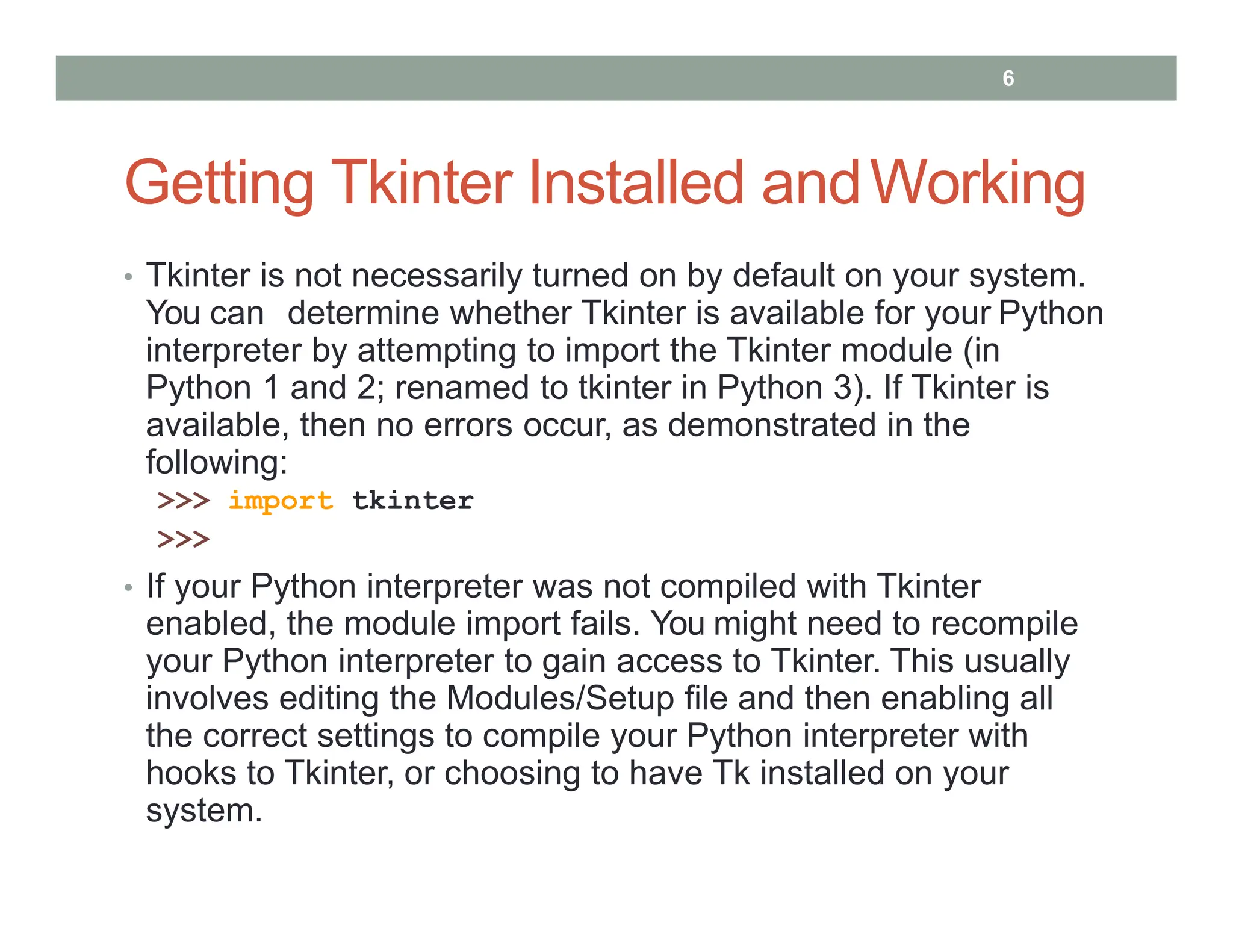 Getting Tkinter Installed andWorking
• Tkinter is not necessarily turned on by default on your system.
You can determine whether Tkinter is available for your Python
interpreter by attempting to import the Tkinter module (in
Python 1 and 2; renamed to tkinter in Python 3). If Tkinter is
available, then no errors occur, as demonstrated in the
following:
>>> import tkinter
>>>
• If your Python interpreter was not compiled with Tkinter
enabled, the module import fails. You might need to recompile
your Python interpreter to gain access to Tkinter. This usually
involves editing the Modules/Setup file and then enabling all
the correct settings to compile your Python interpreter with
hooks to Tkinter, or choosing to have Tk installed on your
system.
6
 