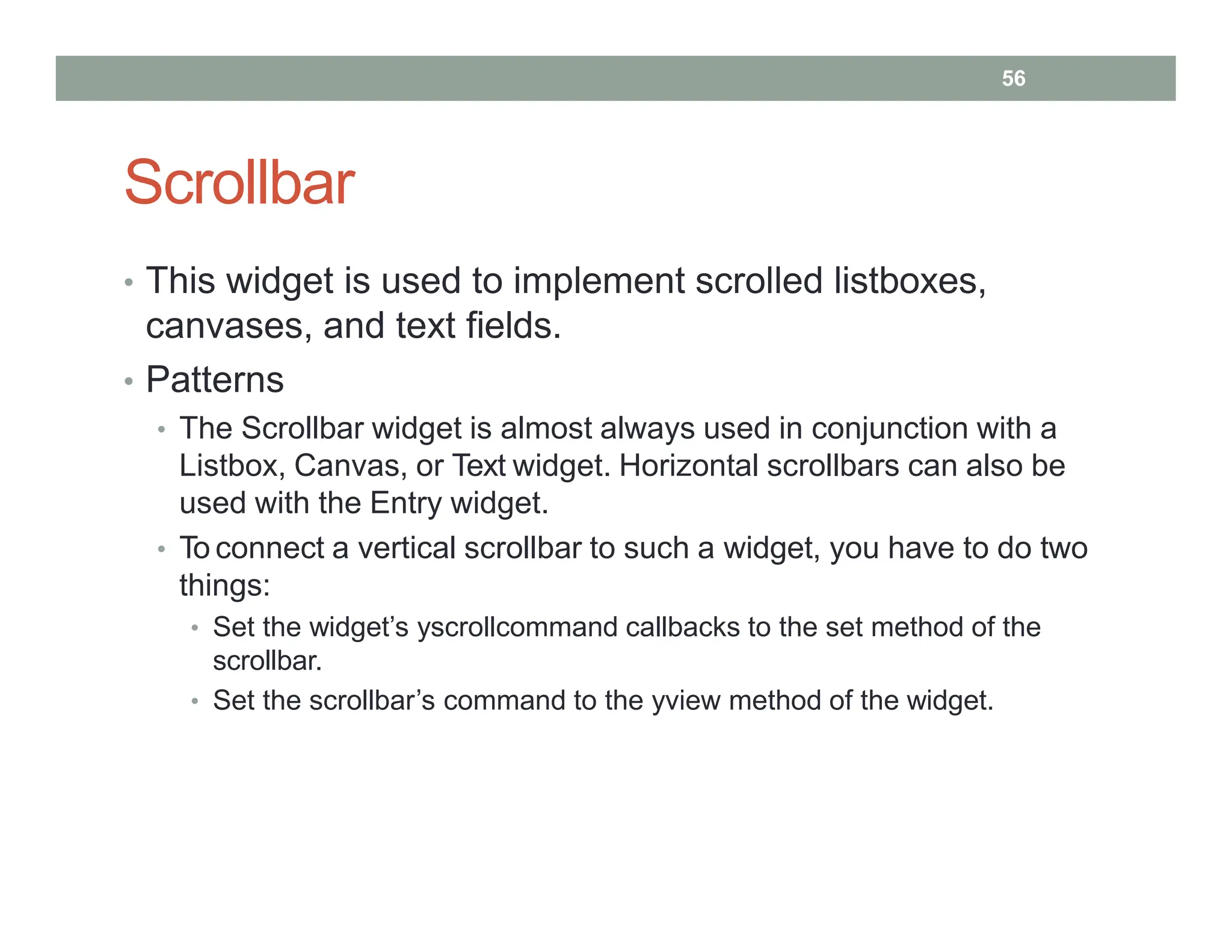 Scrollbar
• This widget is used to implement scrolled listboxes,
canvases, and text fields.
• Patterns
• The Scrollbar widget is almost always used in conjunction with a
Listbox, Canvas, or Text widget. Horizontal scrollbars can also be
used with the Entry widget.
• To connect a vertical scrollbar to such a widget, you have to do two
things:
• Set the widget’s yscrollcommand callbacks to the set method of the
scrollbar.
• Set the scrollbar’s command to the yview method of the widget.
56
 