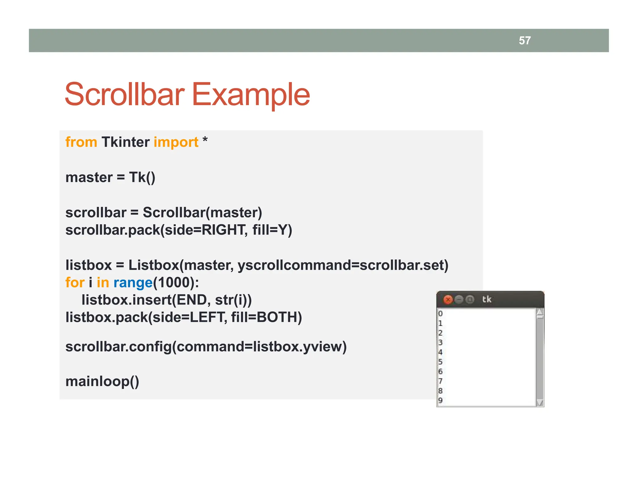 Scrollbar Example
57
from Tkinter import *
master = Tk()
scrollbar = Scrollbar(master)
scrollbar.pack(side=RIGHT, fill=Y)
listbox = Listbox(master, yscrollcommand=scrollbar.set)
for i in range(1000):
listbox.insert(END, str(i))
listbox.pack(side=LEFT, fill=BOTH)
scrollbar.config(command=listbox.yview)
mainloop()
 