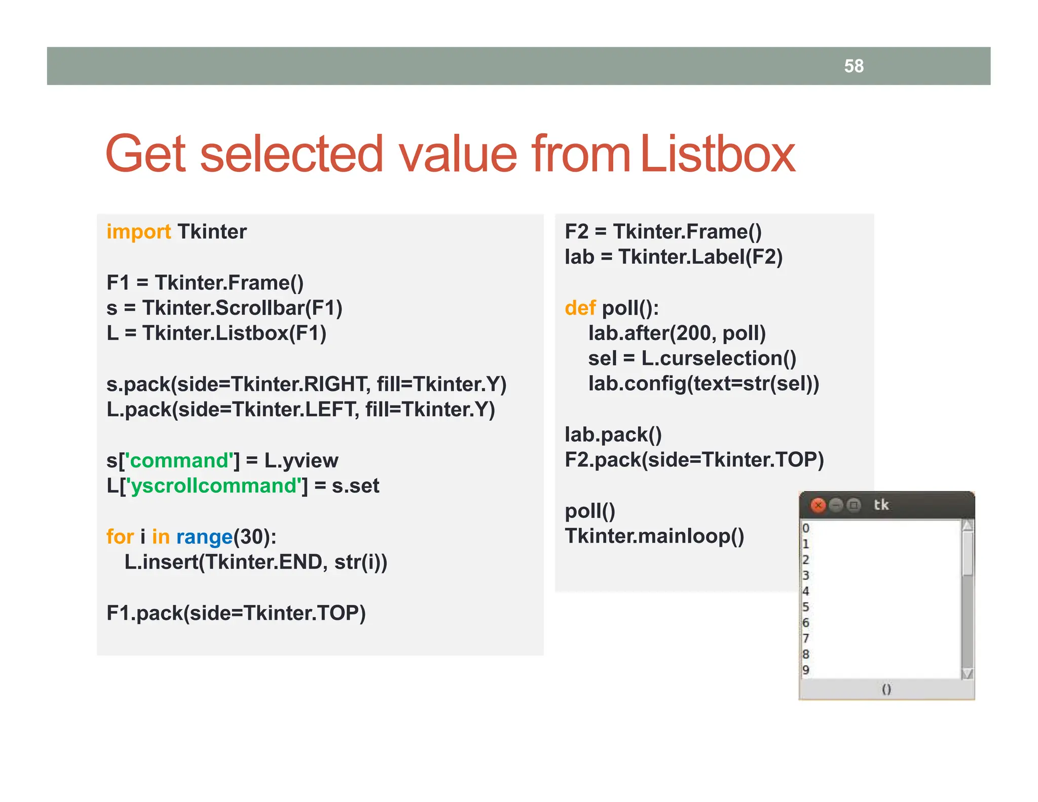 Get selected value fromListbox
58
import Tkinter
F1 = Tkinter.Frame()
s = Tkinter.Scrollbar(F1)
L = Tkinter.Listbox(F1)
s.pack(side=Tkinter.RIGHT, fill=Tkinter.Y)
L.pack(side=Tkinter.LEFT, fill=Tkinter.Y)
s['command'] = L.yview
L['yscrollcommand'] = s.set
for i in range(30):
L.insert(Tkinter.END, str(i))
F1.pack(side=Tkinter.TOP)
F2 = Tkinter.Frame()
lab = Tkinter.Label(F2)
def poll():
lab.after(200, poll)
sel = L.curselection()
lab.config(text=str(sel))
lab.pack()
F2.pack(side=Tkinter.TOP)
poll()
Tkinter.mainloop()
 