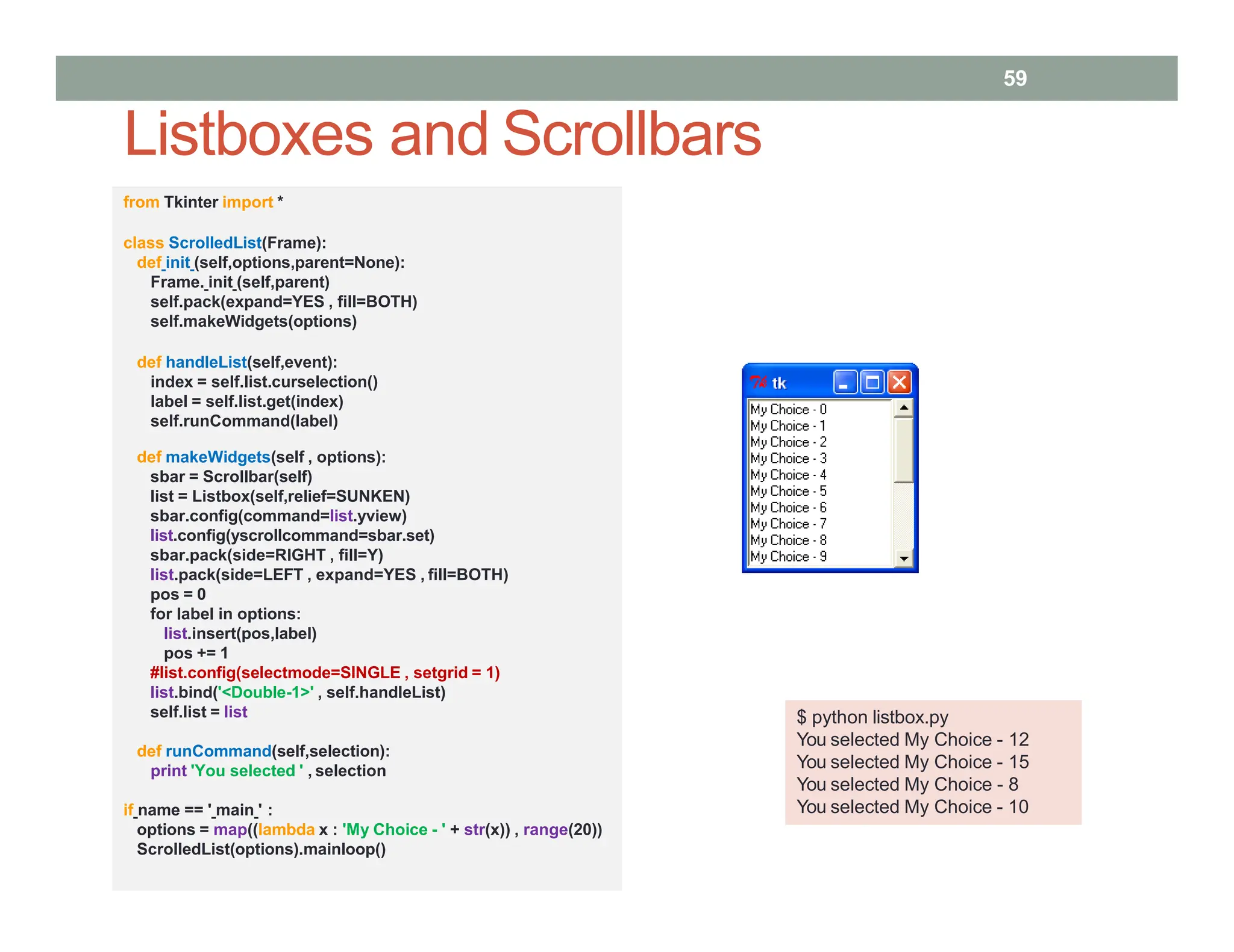 Listboxes and Scrollbars
$ python listbox.py
You selected My Choice - 12
You selected My Choice - 15
You selected My Choice - 8
You selected My Choice - 10
from Tkinter import *
class ScrolledList(Frame):
def init (self,options,parent=None):
Frame. init (self,parent)
self.pack(expand=YES , fill=BOTH)
self.makeWidgets(options)
def handleList(self,event):
index = self.list.curselection()
label = self.list.get(index)
self.runCommand(label)
def makeWidgets(self , options):
sbar = Scrollbar(self)
list = Listbox(self,relief=SUNKEN)
sbar.config(command=list.yview)
list.config(yscrollcommand=sbar.set)
sbar.pack(side=RIGHT , fill=Y)
list.pack(side=LEFT , expand=YES , fill=BOTH)
pos = 0
for label in options:
list.insert(pos,label)
pos += 1
#list.config(selectmode=SINGLE , setgrid = 1)
list.bind('<Double-1>' , self.handleList)
self.list = list
def runCommand(self,selection):
print 'You selected ' , selection
if name == ' main ' :
options = map((lambda x : 'My Choice - ' + str(x)) , range(20))
ScrolledList(options).mainloop()
59
 