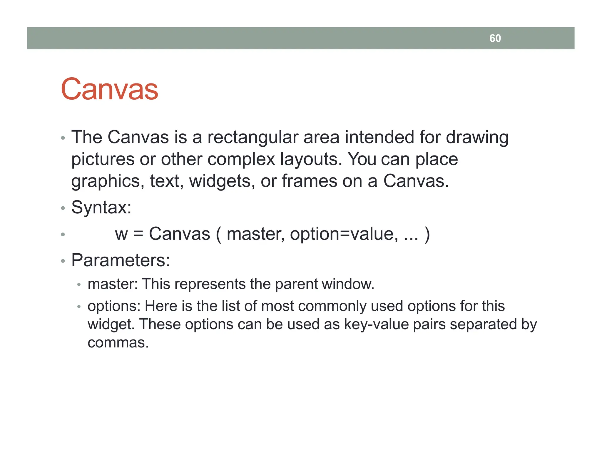 Canvas
• The Canvas is a rectangular area intended for drawing
pictures or other complex layouts. You can place
graphics, text, widgets, or frames on a Canvas.
• Syntax:
• w = Canvas ( master, option=value, ... )
• Parameters:
• master: This represents the parent window.
• options: Here is the list of most commonly used options for this
widget. These options can be used as key-value pairs separated by
commas.
60
 