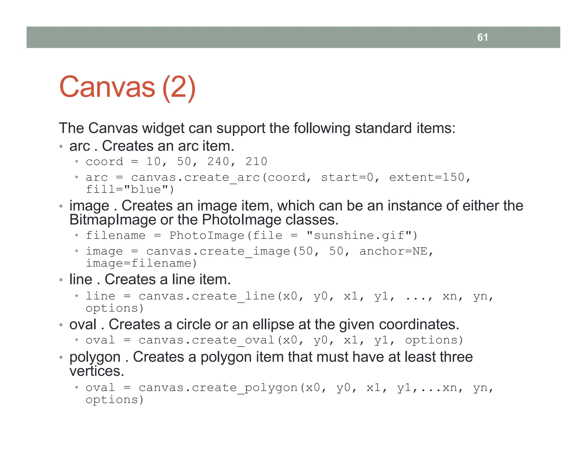 Canvas (2)
The Canvas widget can support the following standard items:
• arc . Creates an arc item.
• coord = 10, 50, 240, 210
• arc = canvas.create_arc(coord, start=0, extent=150,
fill="blue")
• image . Creates an image item, which can be an instance of either the
BitmapImage or the PhotoImage classes.
• filename = PhotoImage(file = "sunshine.gif")
• image = canvas.create_image(50, 50, anchor=NE,
image=filename)
• line . Creates a line item.
• line = canvas.create_line(x0, y0, x1, y1, ..., xn, yn,
options)
• oval . Creates a circle or an ellipse at the given coordinates.
• oval = canvas.create_oval(x0, y0, x1, y1, options)
• polygon . Creates a polygon item that must have at least three
vertices.
• oval = canvas.create_polygon(x0, y0, x1, y1,...xn, yn,
options)
61
 
