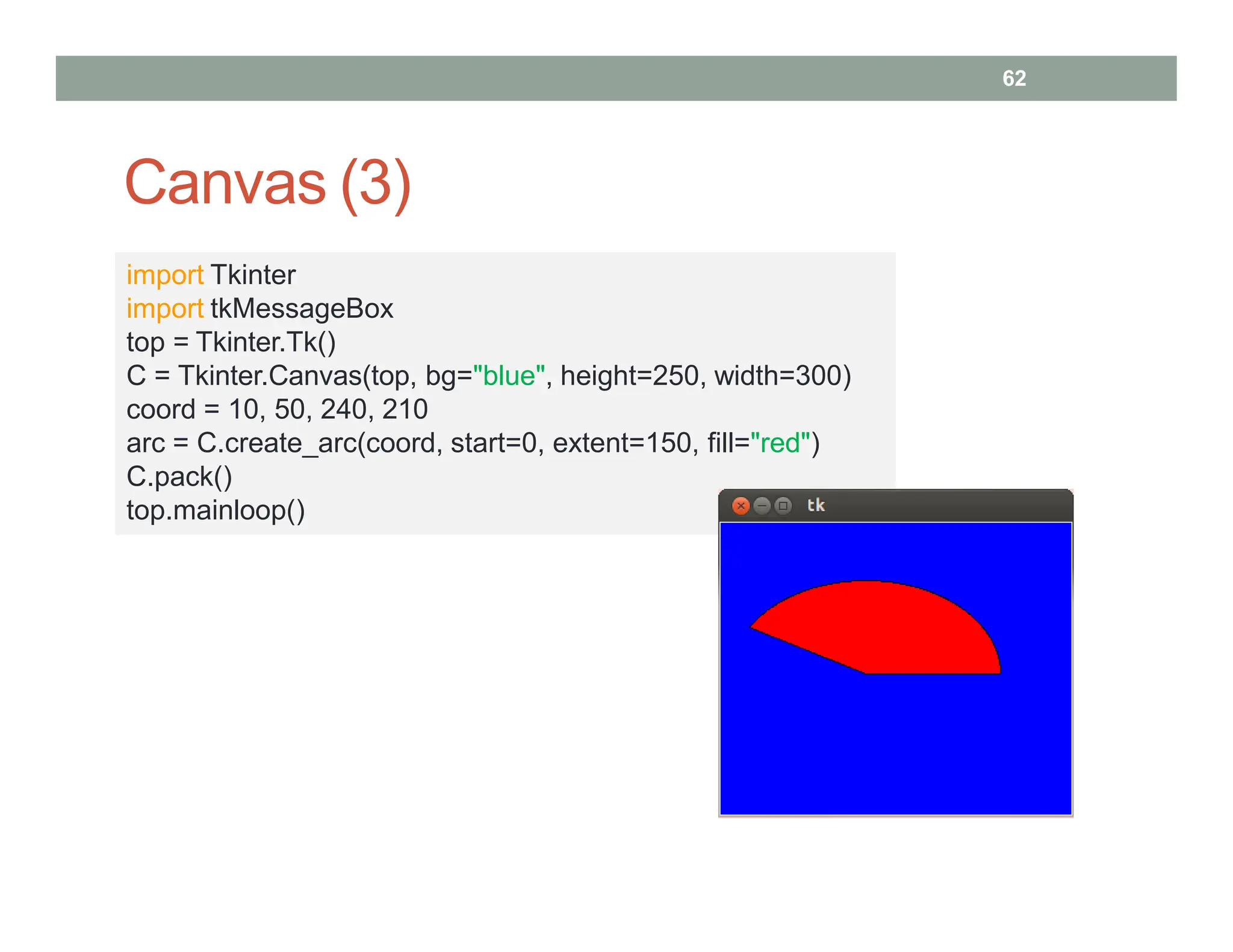 Canvas (3)
62
import Tkinter
import tkMessageBox
top = Tkinter.Tk()
C = Tkinter.Canvas(top, bg="blue", height=250, width=300)
coord = 10, 50, 240, 210
arc = C.create_arc(coord, start=0, extent=150, fill="red")
C.pack()
top.mainloop()
 
