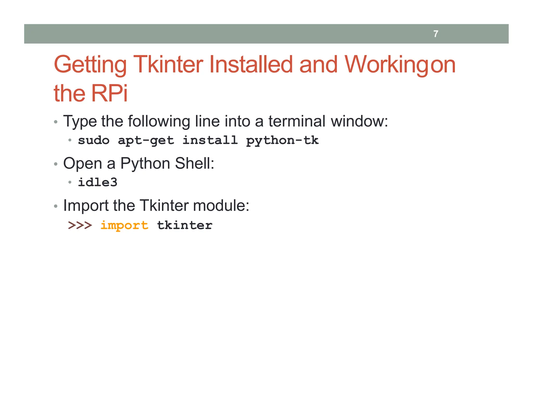 Getting Tkinter Installed and Workingon
the RPi
• Type the following line into a terminal window:
• sudo apt-get install python-tk
• Open a Python Shell:
• idle3
• Import the Tkinter module:
>>> import tkinter
7
 
