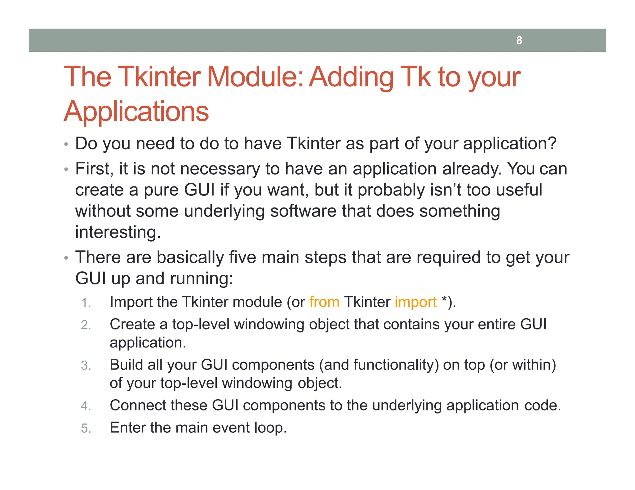 The Tkinter Module:Adding Tk to your
Applications
• Do you need to do to have Tkinter as part of your application?
• First, it is not necessary to have an application already. You can
create a pure GUI if you want, but it probably isn’t too useful
without some underlying software that does something
interesting.
• There are basically five main steps that are required to get your
GUI up and running:
1. Import the Tkinter module (or from Tkinter import *).
2. Create a top-level windowing object that contains your entire GUI
application.
3. Build all your GUI components (and functionality) on top (or within)
of your top-level windowing object.
4. Connect these GUI components to the underlying application code.
5. Enter the main event loop.
8
 