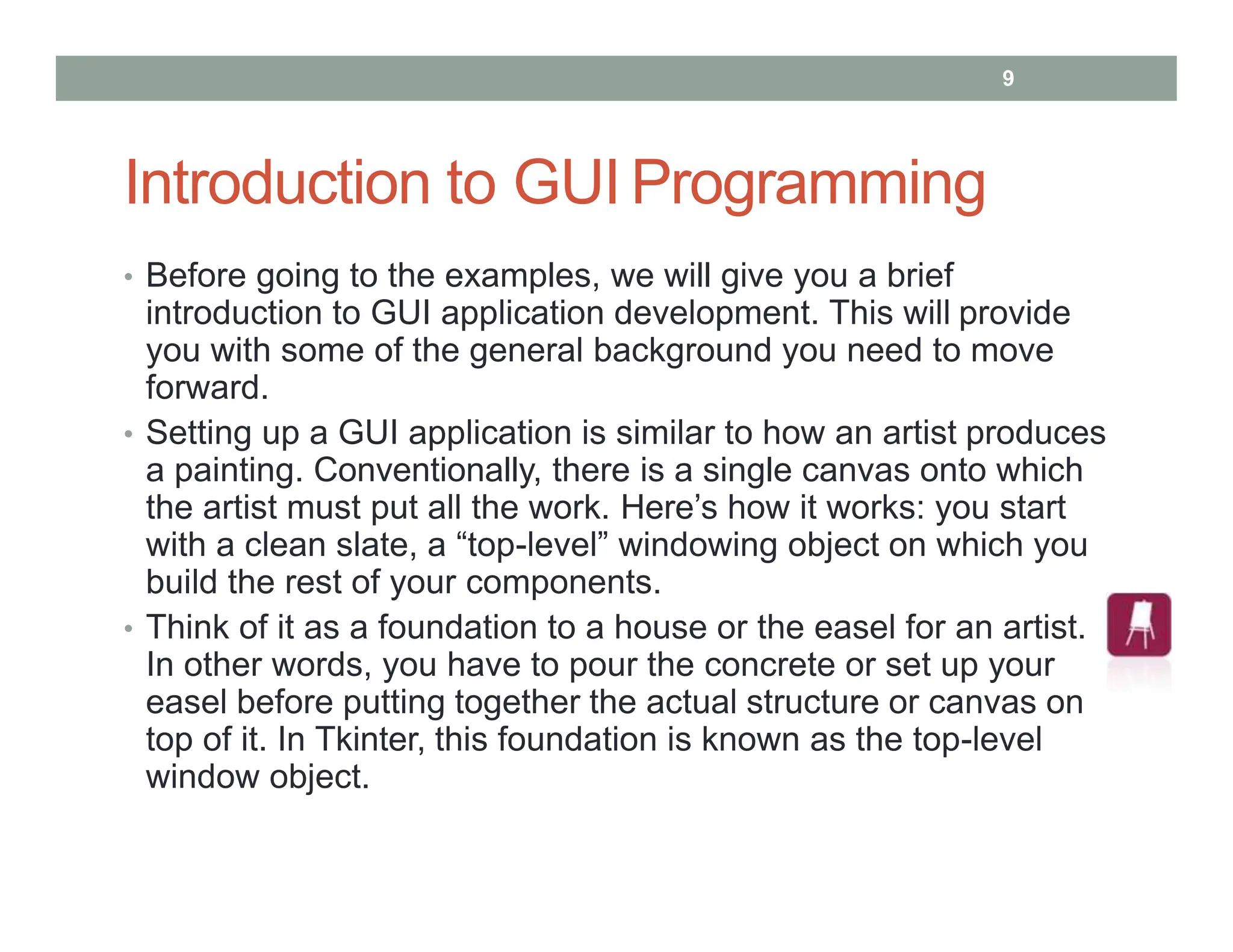Introduction to GUI Programming
• Before going to the examples, we will give you a brief
introduction to GUI application development. This will provide
you with some of the general background you need to move
forward.
• Setting up a GUI application is similar to how an artist produces
a painting. Conventionally, there is a single canvas onto which
the artist must put all the work. Here’s how it works: you start
with a clean slate, a “top-level” windowing object on which you
build the rest of your components.
• Think of it as a foundation to a house or the easel for an artist.
In other words, you have to pour the concrete or set up your
easel before putting together the actual structure or canvas on
top of it. In Tkinter, this foundation is known as the top-level
window object.
9
 