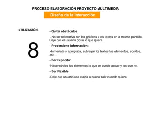 PROCESO ELABORACIÓN PROYECTO MULTIMEDIA
               Diseño de la interacción


UTILIZACIÓN   - Quitar obstáculos.
              - No ser reiterativo con los gráficos y los textos en la misma pantalla.




     8
              Deje que el usuario pique lo que quiera.
              - Proporcione información:
              -Inmediata y apropiada, subrayar los textos los elementos, sonidos,
              etc....
              - Ser Explicito:
              -Hacer obvios los elementos lo que se puede actuar y los que no.
              - Ser Flexible
              -Deje que usuario use atajos o pueda salir cuando quiera.
 