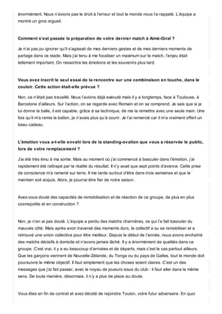 énormément. Nous n’avions pas le droit à l’erreur et tout le monde nous l’a rappelé. L’équipe a
montré un gros orgueil.
Comment s’est passée la préparation de votre dernier match à Aimé-Giral ?
Je n’ai pas pu ignorer qu’il s’agissait de mes derniers gestes et de mes derniers moments de
partage dans ce stade. Mais j’ai tenu à me focaliser un maximum sur le match, l’enjeu était
tellement important. On ressortira les émotions et les souvenirs plus tard.
Vous avez inscrit le seul essai de la rencontre sur une combinaison en touche, dans le
couloir. Cette action était-elle prévue ?
Non, ce n’était pas travaillé. Nous l’avions déjà exécuté mais il y a longtemps, face à Toulouse, à
Barcelone d’ailleurs. Sur l’action, on se regarde avec Romain et on se comprend. Je sais que si je
lui donne la balle, il est capable, grâce à sa technique, de me la remettre avec une seule main. Une
fois qu’il m’a remis le ballon, je n’avais plus qu’à courir. Je l’ai remercié car il m’a vraiment offert un
beau cadeau.
L’émotion vous a-t-elle envahi lors de la standing-ovation que vous a réservée le public,
lors de votre remplacement ?
J’ai été très ému à ma sortie. Mais au moment où j’ai commencé à basculer dans l’émotion, j’ai
rapidement été rattrapé par la réalité du résultat. Il n’y avait que sept points d’avance. Cette prise
de conscience m’a ramené sur terre. Il me tarde surtout d’être dans trois semaines et que le
maintien soit acquis. Alors, je pourrai être fier de notre saison.
Avez-vous douté des capacités de remobilisation et de réaction de ce groupe, de plus en plus
cosmopolite et en construction ?
Non, je n’en ai pas douté. L’équipe a perdu des matchs charnières, ce qui l’a fait basculer du
mauvais côté. Mais après avoir traversé des moments durs, le collectif a su se remobiliser et a
retrouvé une union collective pour être meilleur. Depuis le début de l’année, nous avons enchaîné
des matchs décisifs à domicile et n’avons jamais lâché. Il y a énormément de qualités dans ce
groupe. C’est vrai, il y a eu beaucoup d’arrivées et de départs, mais c’est le cas partout ailleurs.
Que les garçons viennent de Nouvelle-Zélande, du Tonga ou du pays de Galles, tout le monde doit
poursuivre le même objectif. Il faut simplement que les choses soient claires. C’est un des
messages que j’ai fait passer, avec le noyau de joueurs issus du club : il faut aller dans le même
sens. De toute manière, désormais, il n’y a plus de place au doute.
Vous êtes en fin de contrat et avez décidé de rejoindre Toulon, votre futur adversaire. En quoi
 