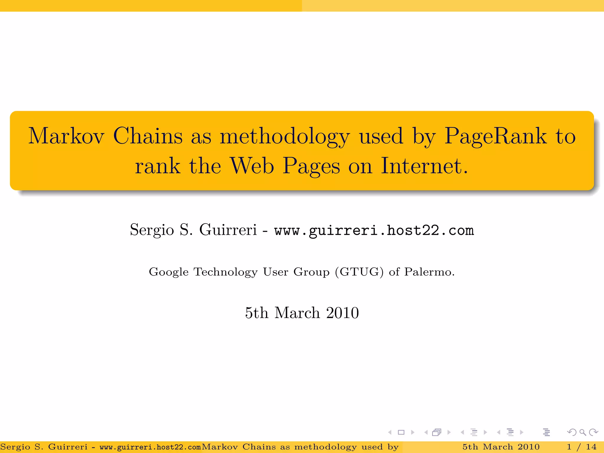 Markov Chains as methodology used by PageRank to
rank the Web Pages on Internet.
Sergio S. Guirreri - www.guirreri.host22.com
Google Technology User Group (GTUG) of Palermo.
5th March 2010
Sergio S. Guirreri - www.guirreri.host22.com (Google Technology User Group (GTUG) of Palermo.)Markov Chains as methodology used by PageRank to rank the Web Pages on Inte5th March 2010 1 / 14
 