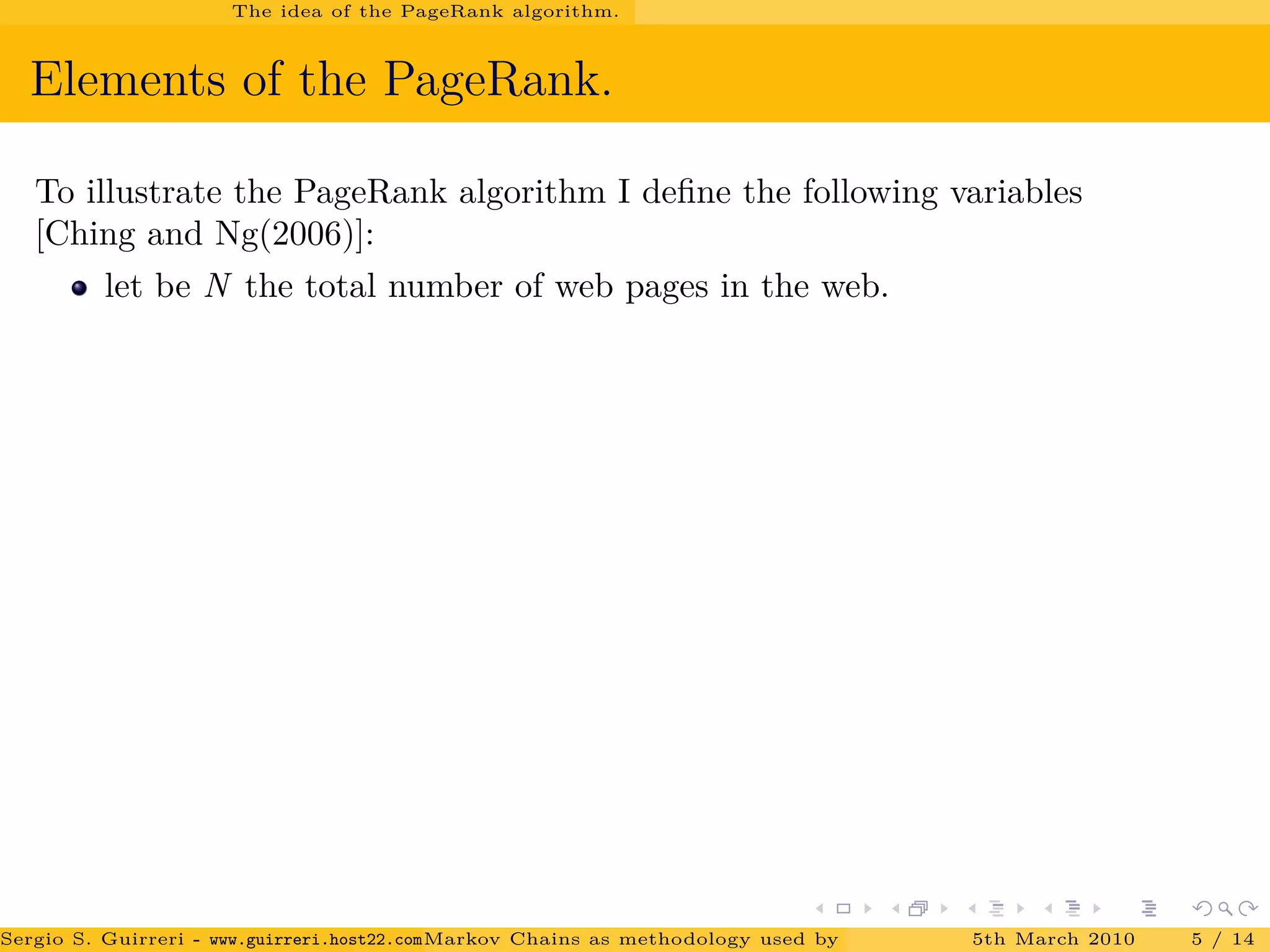 The idea of the PageRank algorithm.
Elements of the PageRank.
To illustrate the PageRank algorithm I deﬁne the following variables
[Ching and Ng(2006)]:
let be N the total number of web pages in the web.
Sergio S. Guirreri - www.guirreri.host22.com (Google Technology User Group (GTUG) of Palermo.)Markov Chains as methodology used by PageRank to rank the Web Pages on Inte5th March 2010 5 / 14
 