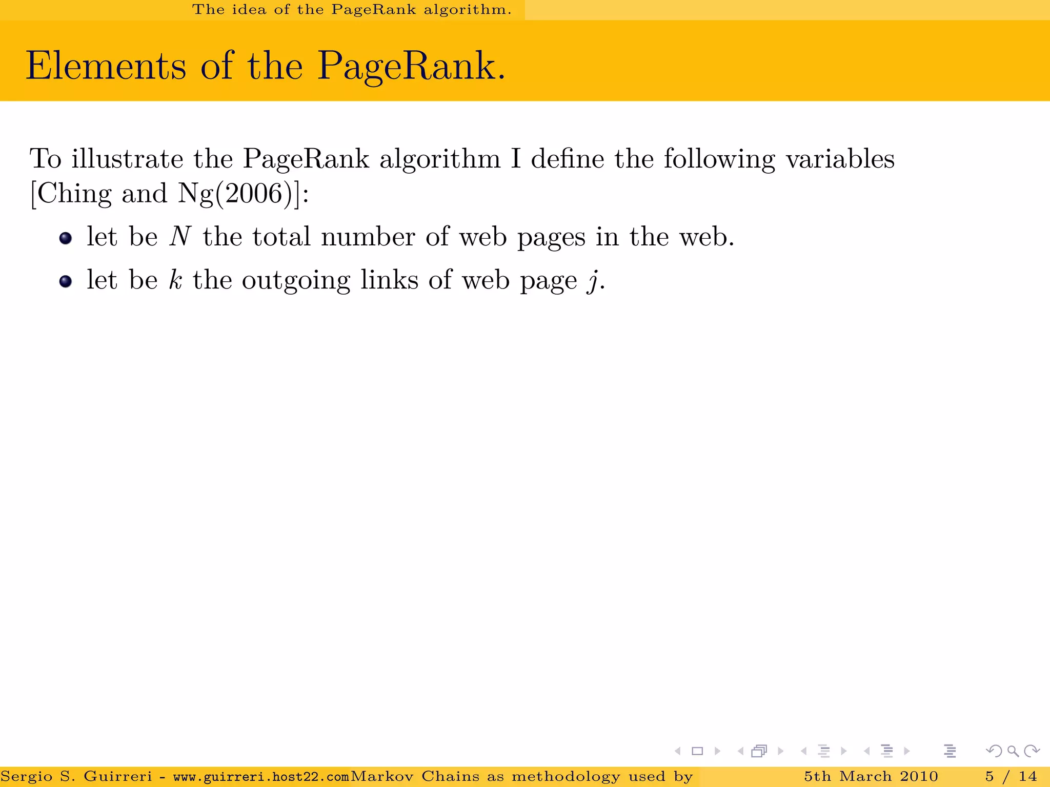 The idea of the PageRank algorithm.
Elements of the PageRank.
To illustrate the PageRank algorithm I deﬁne the following variables
[Ching and Ng(2006)]:
let be N the total number of web pages in the web.
let be k the outgoing links of web page j.
Sergio S. Guirreri - www.guirreri.host22.com (Google Technology User Group (GTUG) of Palermo.)Markov Chains as methodology used by PageRank to rank the Web Pages on Inte5th March 2010 5 / 14
 