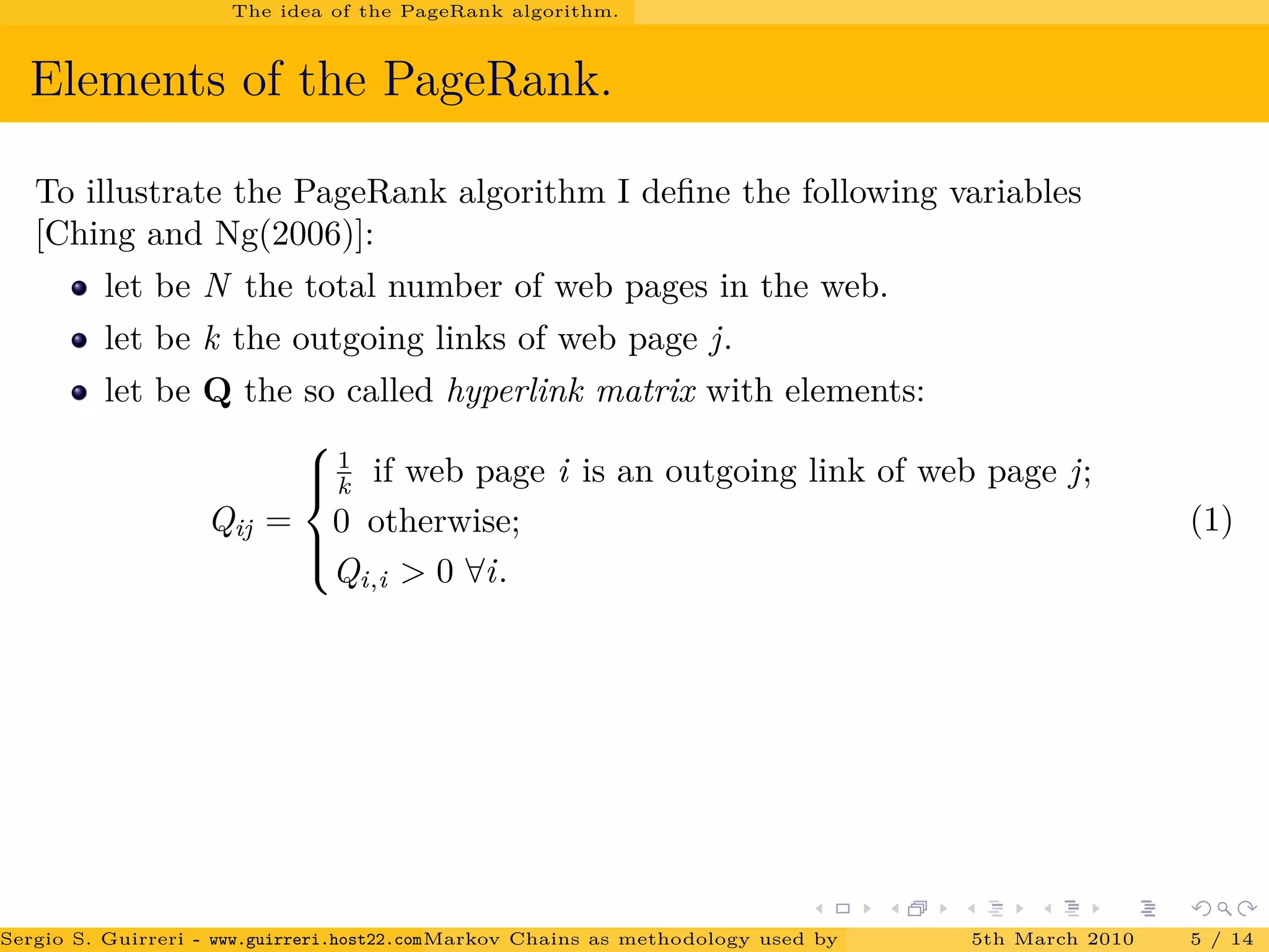 The idea of the PageRank algorithm.
Elements of the PageRank.
To illustrate the PageRank algorithm I deﬁne the following variables
[Ching and Ng(2006)]:
let be N the total number of web pages in the web.
let be k the outgoing links of web page j.
let be Q the so called hyperlink matrix with elements:
Qij =



1
k if web page i is an outgoing link of web page j;
0 otherwise;
Qi,i > 0 ∀i.
(1)
Sergio S. Guirreri - www.guirreri.host22.com (Google Technology User Group (GTUG) of Palermo.)Markov Chains as methodology used by PageRank to rank the Web Pages on Inte5th March 2010 5 / 14
 