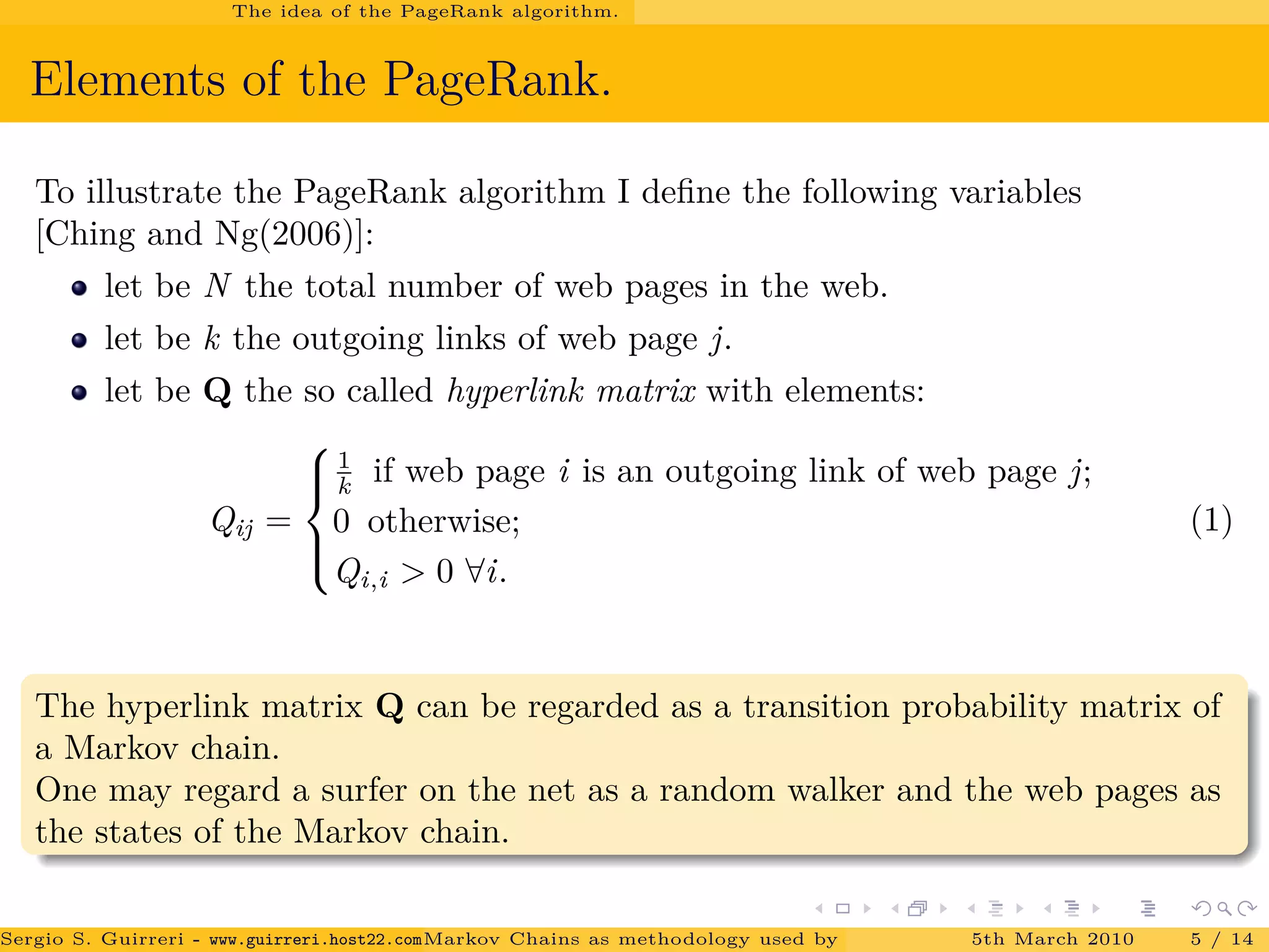The idea of the PageRank algorithm.
Elements of the PageRank.
To illustrate the PageRank algorithm I deﬁne the following variables
[Ching and Ng(2006)]:
let be N the total number of web pages in the web.
let be k the outgoing links of web page j.
let be Q the so called hyperlink matrix with elements:
Qij =



1
k if web page i is an outgoing link of web page j;
0 otherwise;
Qi,i > 0 ∀i.
(1)
The hyperlink matrix Q can be regarded as a transition probability matrix of
a Markov chain.
One may regard a surfer on the net as a random walker and the web pages as
the states of the Markov chain.
Sergio S. Guirreri - www.guirreri.host22.com (Google Technology User Group (GTUG) of Palermo.)Markov Chains as methodology used by PageRank to rank the Web Pages on Inte5th March 2010 5 / 14
 