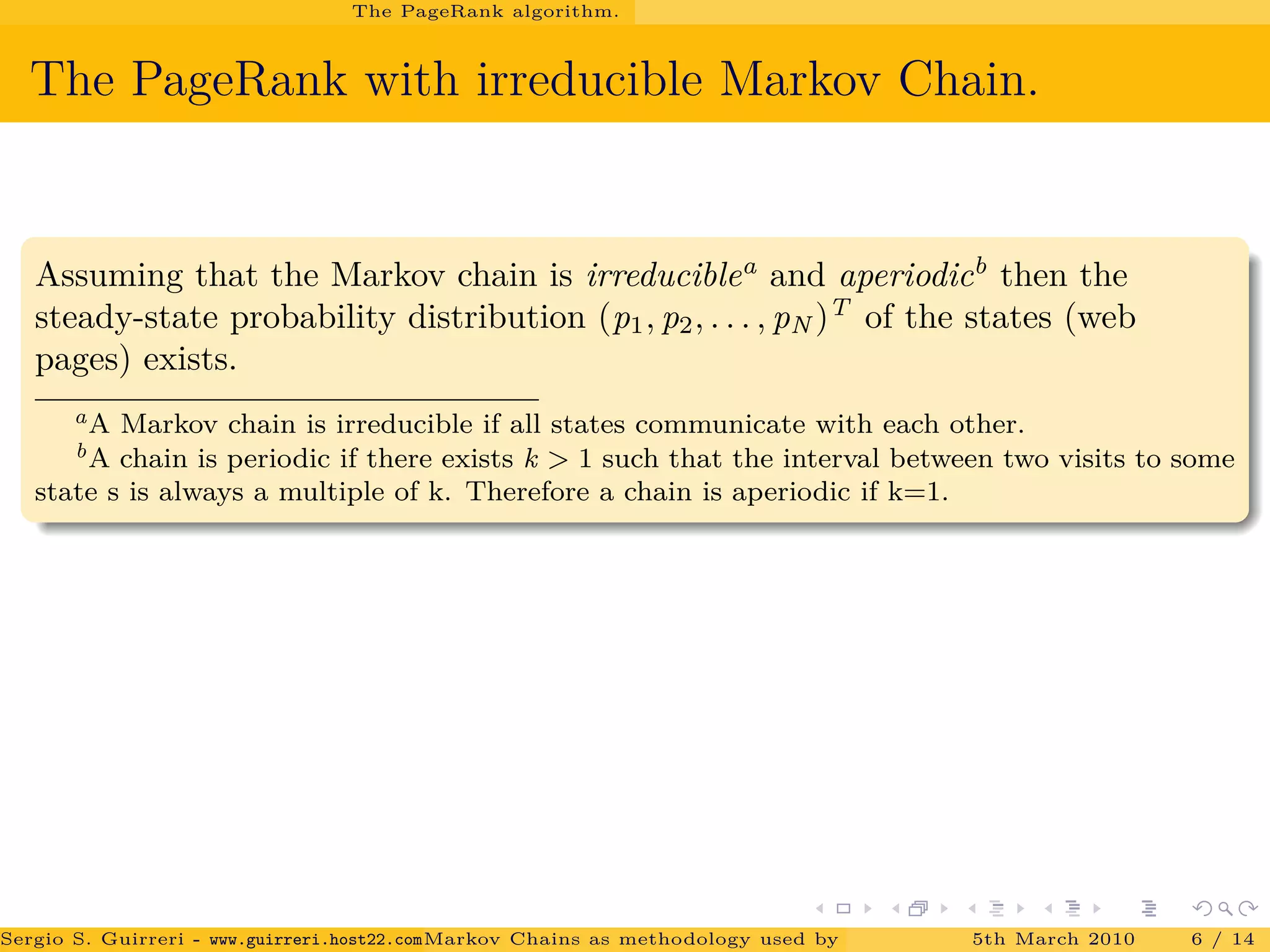 The PageRank algorithm.
The PageRank with irreducible Markov Chain.
Assuming that the Markov chain is irreduciblea
and aperiodicb
then the
steady-state probability distribution (p1, p2, . . . , pN )T
of the states (web
pages) exists.
aA Markov chain is irreducible if all states communicate with each other.
bA chain is periodic if there exists k > 1 such that the interval between two visits to some
state s is always a multiple of k. Therefore a chain is aperiodic if k=1.
Sergio S. Guirreri - www.guirreri.host22.com (Google Technology User Group (GTUG) of Palermo.)Markov Chains as methodology used by PageRank to rank the Web Pages on Inte5th March 2010 6 / 14
 