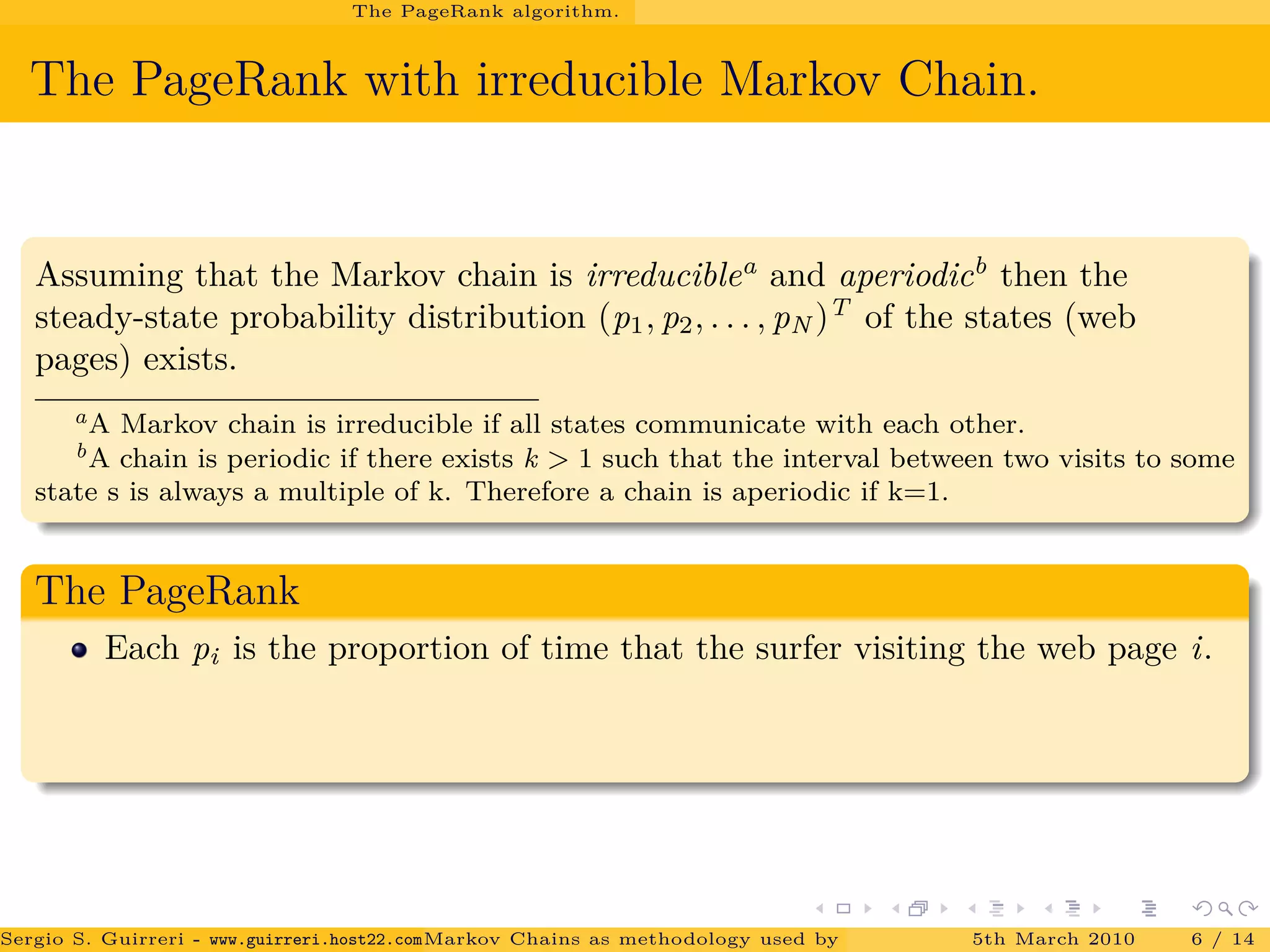 The PageRank algorithm.
The PageRank with irreducible Markov Chain.
Assuming that the Markov chain is irreduciblea
and aperiodicb
then the
steady-state probability distribution (p1, p2, . . . , pN )T
of the states (web
pages) exists.
aA Markov chain is irreducible if all states communicate with each other.
bA chain is periodic if there exists k > 1 such that the interval between two visits to some
state s is always a multiple of k. Therefore a chain is aperiodic if k=1.
The PageRank
Each pi is the proportion of time that the surfer visiting the web page i.
Sergio S. Guirreri - www.guirreri.host22.com (Google Technology User Group (GTUG) of Palermo.)Markov Chains as methodology used by PageRank to rank the Web Pages on Inte5th March 2010 6 / 14
 