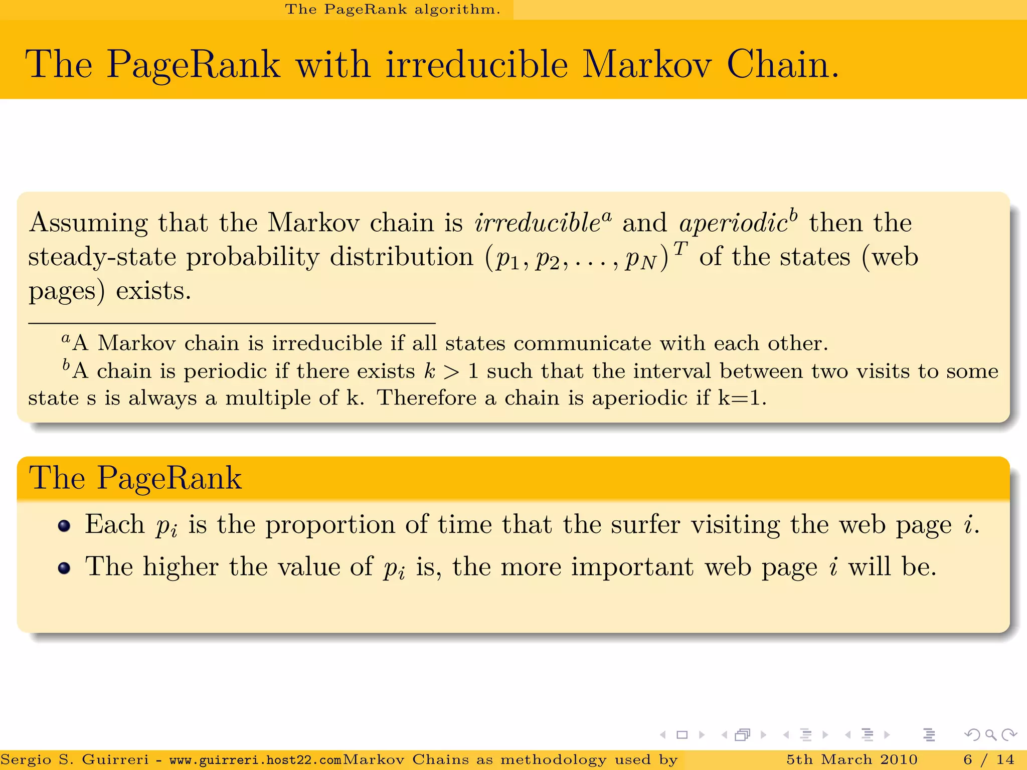 The PageRank algorithm.
The PageRank with irreducible Markov Chain.
Assuming that the Markov chain is irreduciblea
and aperiodicb
then the
steady-state probability distribution (p1, p2, . . . , pN )T
of the states (web
pages) exists.
aA Markov chain is irreducible if all states communicate with each other.
bA chain is periodic if there exists k > 1 such that the interval between two visits to some
state s is always a multiple of k. Therefore a chain is aperiodic if k=1.
The PageRank
Each pi is the proportion of time that the surfer visiting the web page i.
The higher the value of pi is, the more important web page i will be.
Sergio S. Guirreri - www.guirreri.host22.com (Google Technology User Group (GTUG) of Palermo.)Markov Chains as methodology used by PageRank to rank the Web Pages on Inte5th March 2010 6 / 14
 