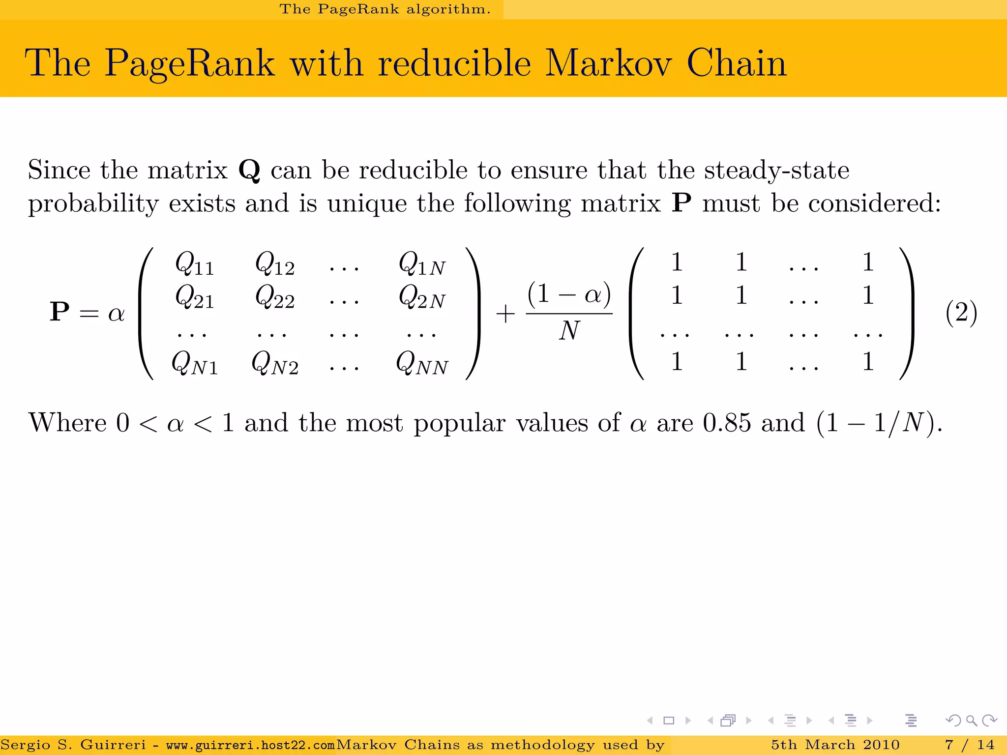 The PageRank algorithm.
The PageRank with reducible Markov Chain
Since the matrix Q can be reducible to ensure that the steady-state
probability exists and is unique the following matrix P must be considered:
P = α




Q11 Q12 . . . Q1N
Q21 Q22 . . . Q2N
. . . . . . . . . . . .
QN1 QN2 . . . QNN



 +
(1 − α)
N




1 1 . . . 1
1 1 . . . 1
. . . . . . . . . . . .
1 1 . . . 1



 (2)
Where 0 < α < 1 and the most popular values of α are 0.85 and (1 − 1/N).
Sergio S. Guirreri - www.guirreri.host22.com (Google Technology User Group (GTUG) of Palermo.)Markov Chains as methodology used by PageRank to rank the Web Pages on Inte5th March 2010 7 / 14
 