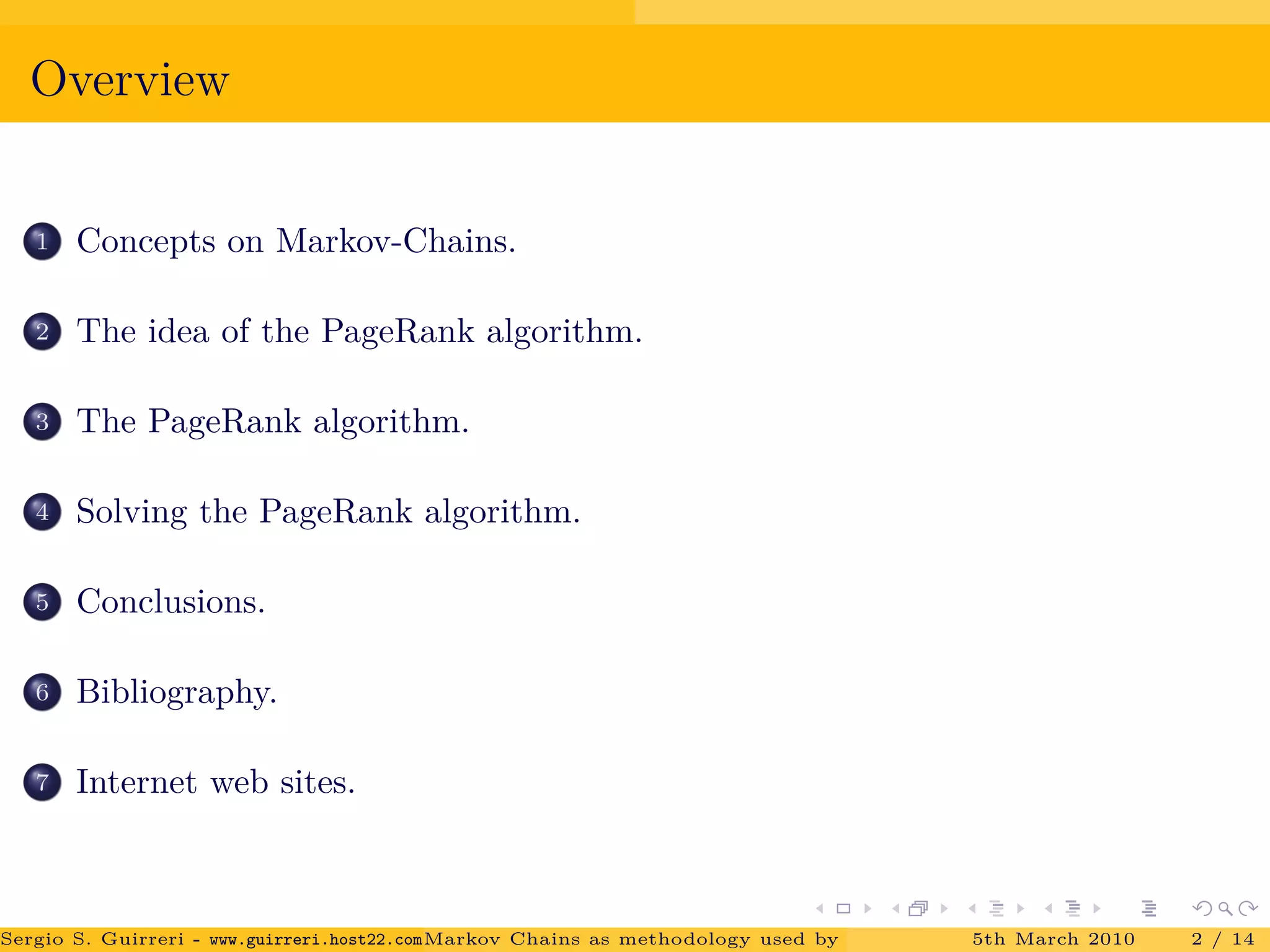 Overview
1 Concepts on Markov-Chains.
2 The idea of the PageRank algorithm.
3 The PageRank algorithm.
4 Solving the PageRank algorithm.
5 Conclusions.
6 Bibliography.
7 Internet web sites.
Sergio S. Guirreri - www.guirreri.host22.com (Google Technology User Group (GTUG) of Palermo.)Markov Chains as methodology used by PageRank to rank the Web Pages on Inte5th March 2010 2 / 14
 