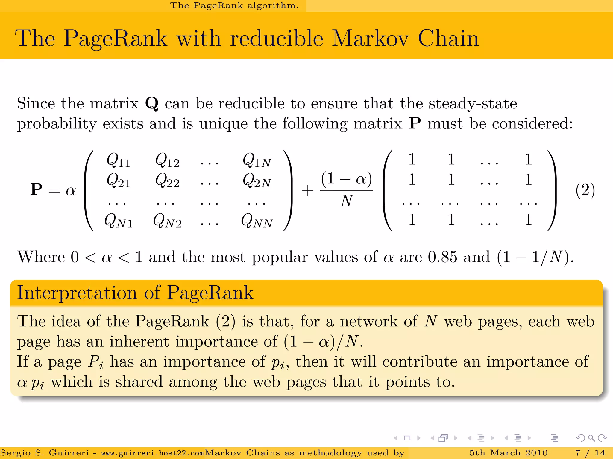 The PageRank algorithm.
The PageRank with reducible Markov Chain
Since the matrix Q can be reducible to ensure that the steady-state
probability exists and is unique the following matrix P must be considered:
P = α




Q11 Q12 . . . Q1N
Q21 Q22 . . . Q2N
. . . . . . . . . . . .
QN1 QN2 . . . QNN



 +
(1 − α)
N




1 1 . . . 1
1 1 . . . 1
. . . . . . . . . . . .
1 1 . . . 1



 (2)
Where 0 < α < 1 and the most popular values of α are 0.85 and (1 − 1/N).
Interpretation of PageRank
The idea of the PageRank (2) is that, for a network of N web pages, each web
page has an inherent importance of (1 − α)/N.
If a page Pi has an importance of pi, then it will contribute an importance of
α pi which is shared among the web pages that it points to.
Sergio S. Guirreri - www.guirreri.host22.com (Google Technology User Group (GTUG) of Palermo.)Markov Chains as methodology used by PageRank to rank the Web Pages on Inte5th March 2010 7 / 14
 