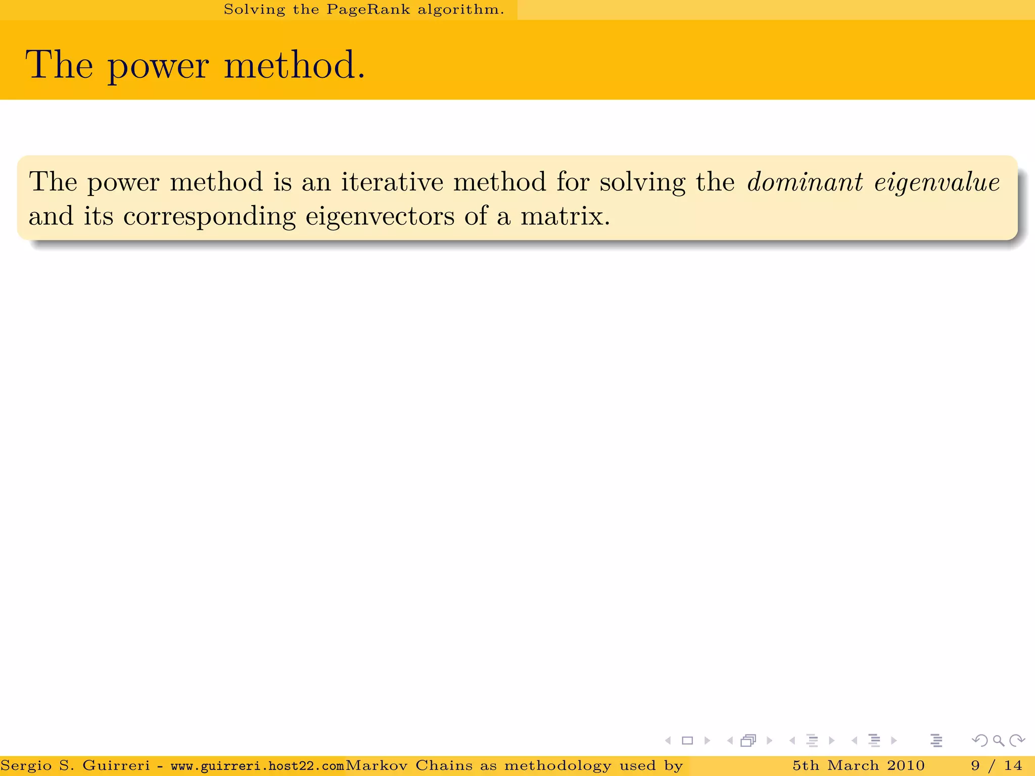 Solving the PageRank algorithm.
The power method.
The power method is an iterative method for solving the dominant eigenvalue
and its corresponding eigenvectors of a matrix.
Sergio S. Guirreri - www.guirreri.host22.com (Google Technology User Group (GTUG) of Palermo.)Markov Chains as methodology used by PageRank to rank the Web Pages on Inte5th March 2010 9 / 14
 