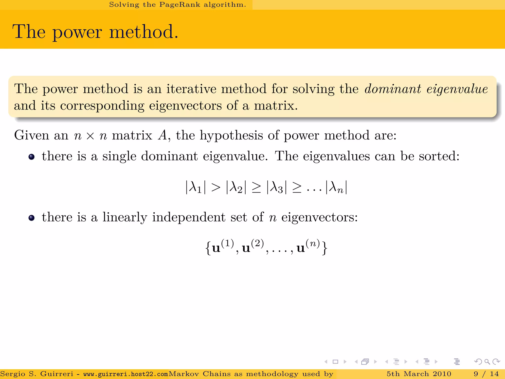 Solving the PageRank algorithm.
The power method.
The power method is an iterative method for solving the dominant eigenvalue
and its corresponding eigenvectors of a matrix.
Given an n × n matrix A, the hypothesis of power method are:
there is a single dominant eigenvalue. The eigenvalues can be sorted:
|λ1| > |λ2| ≥ |λ3| ≥ . . . |λn|
there is a linearly independent set of n eigenvectors:
{u(1)
, u(2)
, . . . , u(n)
}
Sergio S. Guirreri - www.guirreri.host22.com (Google Technology User Group (GTUG) of Palermo.)Markov Chains as methodology used by PageRank to rank the Web Pages on Inte5th March 2010 9 / 14
 
