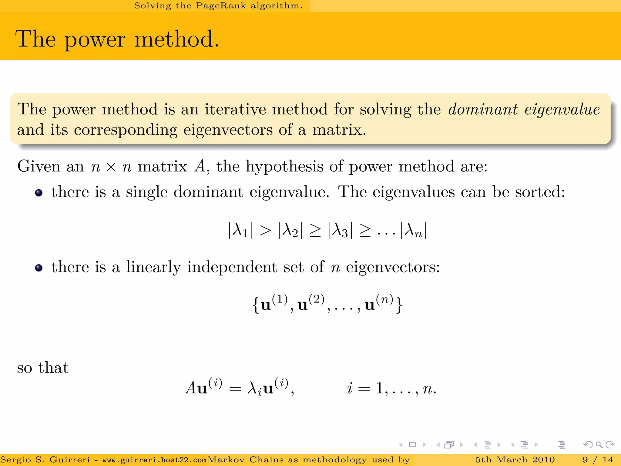 Solving the PageRank algorithm.
The power method.
The power method is an iterative method for solving the dominant eigenvalue
and its corresponding eigenvectors of a matrix.
Given an n × n matrix A, the hypothesis of power method are:
there is a single dominant eigenvalue. The eigenvalues can be sorted:
|λ1| > |λ2| ≥ |λ3| ≥ . . . |λn|
there is a linearly independent set of n eigenvectors:
{u(1)
, u(2)
, . . . , u(n)
}
so that
Au(i)
= λiu(i)
, i = 1, . . . , n.
Sergio S. Guirreri - www.guirreri.host22.com (Google Technology User Group (GTUG) of Palermo.)Markov Chains as methodology used by PageRank to rank the Web Pages on Inte5th March 2010 9 / 14
 