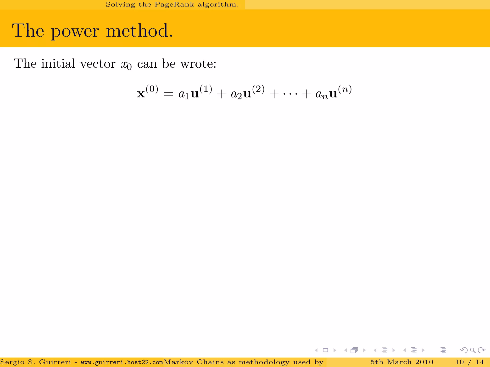 Solving the PageRank algorithm.
The power method.
The initial vector x0 can be wrote:
x(0)
= a1u(1)
+ a2u(2)
+ · · · + anu(n)
Sergio S. Guirreri - www.guirreri.host22.com (Google Technology User Group (GTUG) of Palermo.)Markov Chains as methodology used by PageRank to rank the Web Pages on Inte5th March 2010 10 / 14
 
