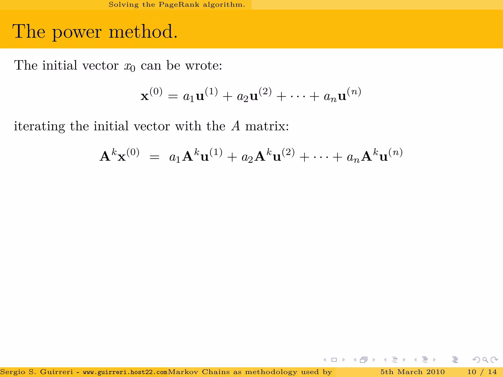 Solving the PageRank algorithm.
The power method.
The initial vector x0 can be wrote:
x(0)
= a1u(1)
+ a2u(2)
+ · · · + anu(n)
iterating the initial vector with the A matrix:
Ak
x(0)
= a1Ak
u(1)
+ a2Ak
u(2)
+ · · · + anAk
u(n)
Sergio S. Guirreri - www.guirreri.host22.com (Google Technology User Group (GTUG) of Palermo.)Markov Chains as methodology used by PageRank to rank the Web Pages on Inte5th March 2010 10 / 14
 