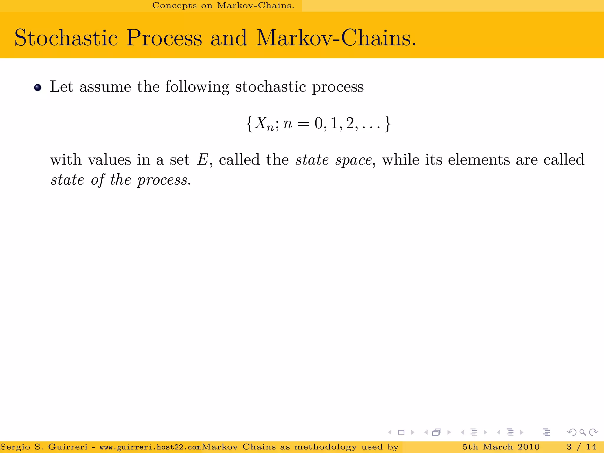 Concepts on Markov-Chains.
Stochastic Process and Markov-Chains.
Let assume the following stochastic process
{Xn; n = 0, 1, 2, . . . }
with values in a set E, called the state space, while its elements are called
state of the process.
Sergio S. Guirreri - www.guirreri.host22.com (Google Technology User Group (GTUG) of Palermo.)Markov Chains as methodology used by PageRank to rank the Web Pages on Inte5th March 2010 3 / 14
 