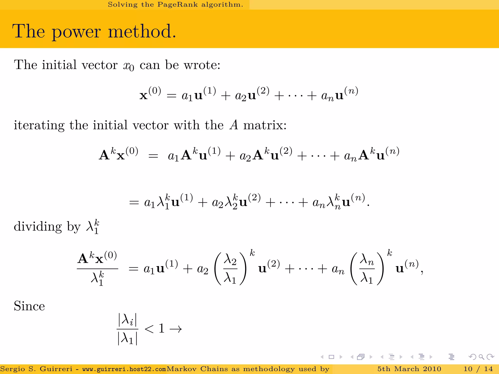 Solving the PageRank algorithm.
The power method.
The initial vector x0 can be wrote:
x(0)
= a1u(1)
+ a2u(2)
+ · · · + anu(n)
iterating the initial vector with the A matrix:
Ak
x(0)
= a1Ak
u(1)
+ a2Ak
u(2)
+ · · · + anAk
u(n)
= a1λk
1u(1)
+ a2λk
2u(2)
+ · · · + anλk
nu(n)
.
dividing by λk
1
Ak
x(0)
λk
1
= a1u(1)
+ a2
λ2
λ1
k
u(2)
+ · · · + an
λn
λ1
k
u(n)
,
Since
|λi|
|λ1|
< 1 →
Sergio S. Guirreri - www.guirreri.host22.com (Google Technology User Group (GTUG) of Palermo.)Markov Chains as methodology used by PageRank to rank the Web Pages on Inte5th March 2010 10 / 14
 