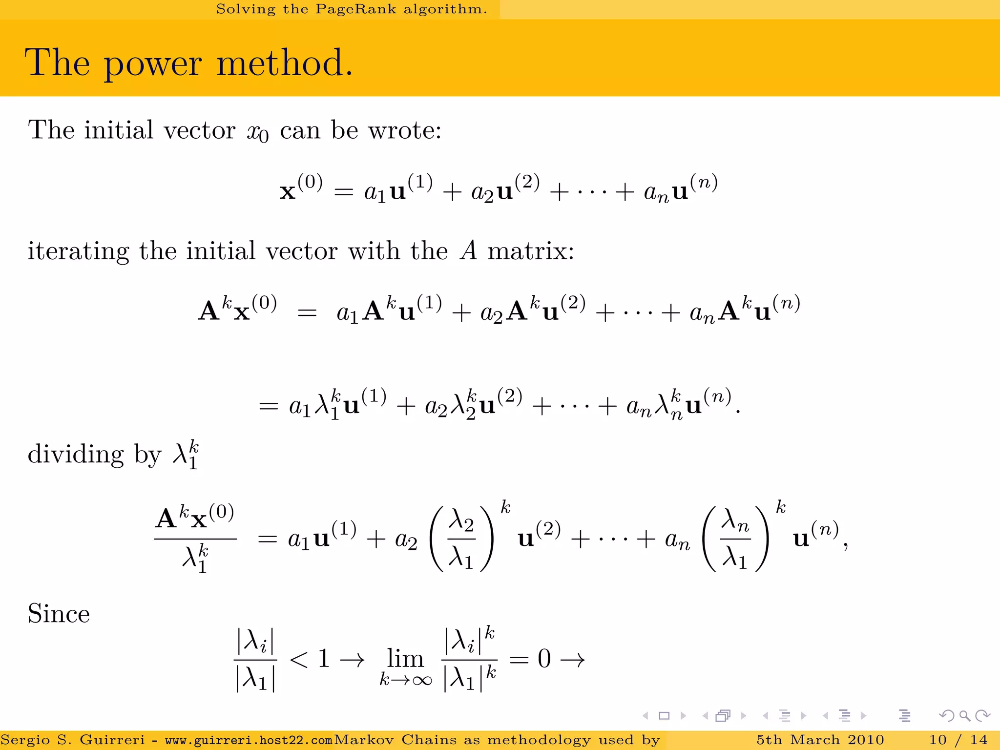 Solving the PageRank algorithm.
The power method.
The initial vector x0 can be wrote:
x(0)
= a1u(1)
+ a2u(2)
+ · · · + anu(n)
iterating the initial vector with the A matrix:
Ak
x(0)
= a1Ak
u(1)
+ a2Ak
u(2)
+ · · · + anAk
u(n)
= a1λk
1u(1)
+ a2λk
2u(2)
+ · · · + anλk
nu(n)
.
dividing by λk
1
Ak
x(0)
λk
1
= a1u(1)
+ a2
λ2
λ1
k
u(2)
+ · · · + an
λn
λ1
k
u(n)
,
Since
|λi|
|λ1|
< 1 → lim
k→∞
|λi|k
|λ1|k
= 0 →
Sergio S. Guirreri - www.guirreri.host22.com (Google Technology User Group (GTUG) of Palermo.)Markov Chains as methodology used by PageRank to rank the Web Pages on Inte5th March 2010 10 / 14
 