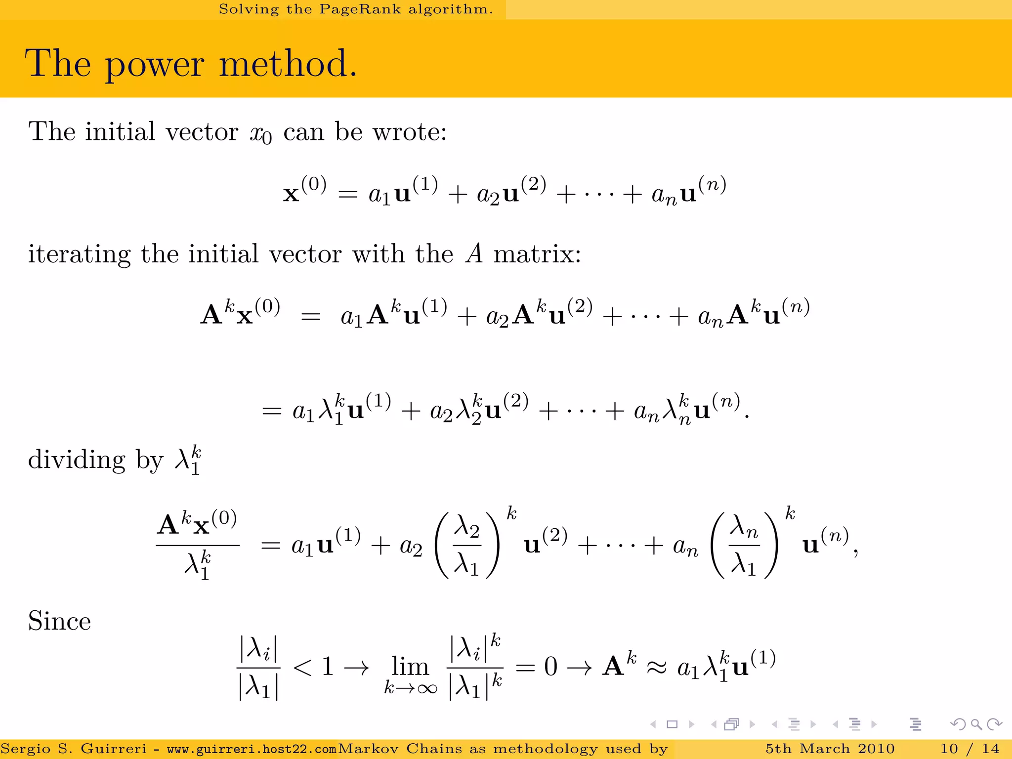 Solving the PageRank algorithm.
The power method.
The initial vector x0 can be wrote:
x(0)
= a1u(1)
+ a2u(2)
+ · · · + anu(n)
iterating the initial vector with the A matrix:
Ak
x(0)
= a1Ak
u(1)
+ a2Ak
u(2)
+ · · · + anAk
u(n)
= a1λk
1u(1)
+ a2λk
2u(2)
+ · · · + anλk
nu(n)
.
dividing by λk
1
Ak
x(0)
λk
1
= a1u(1)
+ a2
λ2
λ1
k
u(2)
+ · · · + an
λn
λ1
k
u(n)
,
Since
|λi|
|λ1|
< 1 → lim
k→∞
|λi|k
|λ1|k
= 0 → Ak
≈ a1λk
1u(1)
Sergio S. Guirreri - www.guirreri.host22.com (Google Technology User Group (GTUG) of Palermo.)Markov Chains as methodology used by PageRank to rank the Web Pages on Inte5th March 2010 10 / 14
 