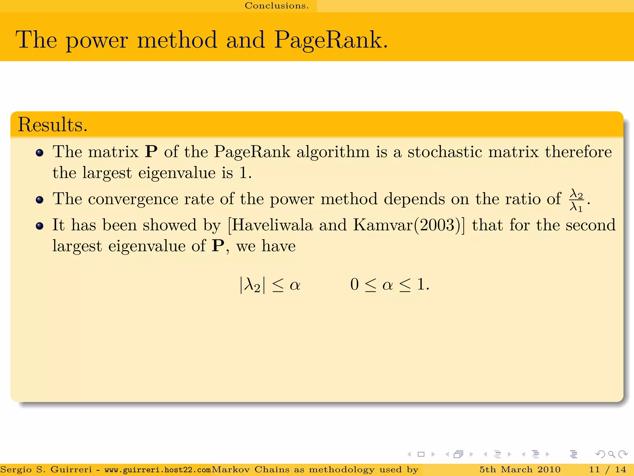 Conclusions.
The power method and PageRank.
Results.
The matrix P of the PageRank algorithm is a stochastic matrix therefore
the largest eigenvalue is 1.
The convergence rate of the power method depends on the ratio of λ2
λ1
.
It has been showed by [Haveliwala and Kamvar(2003)] that for the second
largest eigenvalue of P, we have
|λ2| ≤ α 0 ≤ α ≤ 1.
Sergio S. Guirreri - www.guirreri.host22.com (Google Technology User Group (GTUG) of Palermo.)Markov Chains as methodology used by PageRank to rank the Web Pages on Inte5th March 2010 11 / 14
 