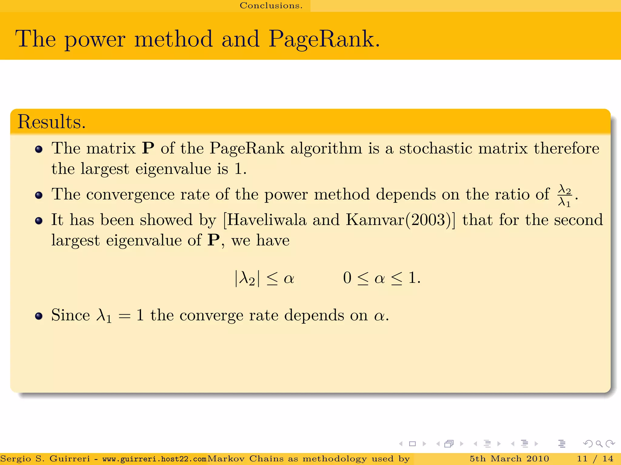 Conclusions.
The power method and PageRank.
Results.
The matrix P of the PageRank algorithm is a stochastic matrix therefore
the largest eigenvalue is 1.
The convergence rate of the power method depends on the ratio of λ2
λ1
.
It has been showed by [Haveliwala and Kamvar(2003)] that for the second
largest eigenvalue of P, we have
|λ2| ≤ α 0 ≤ α ≤ 1.
Since λ1 = 1 the converge rate depends on α.
Sergio S. Guirreri - www.guirreri.host22.com (Google Technology User Group (GTUG) of Palermo.)Markov Chains as methodology used by PageRank to rank the Web Pages on Inte5th March 2010 11 / 14
 
