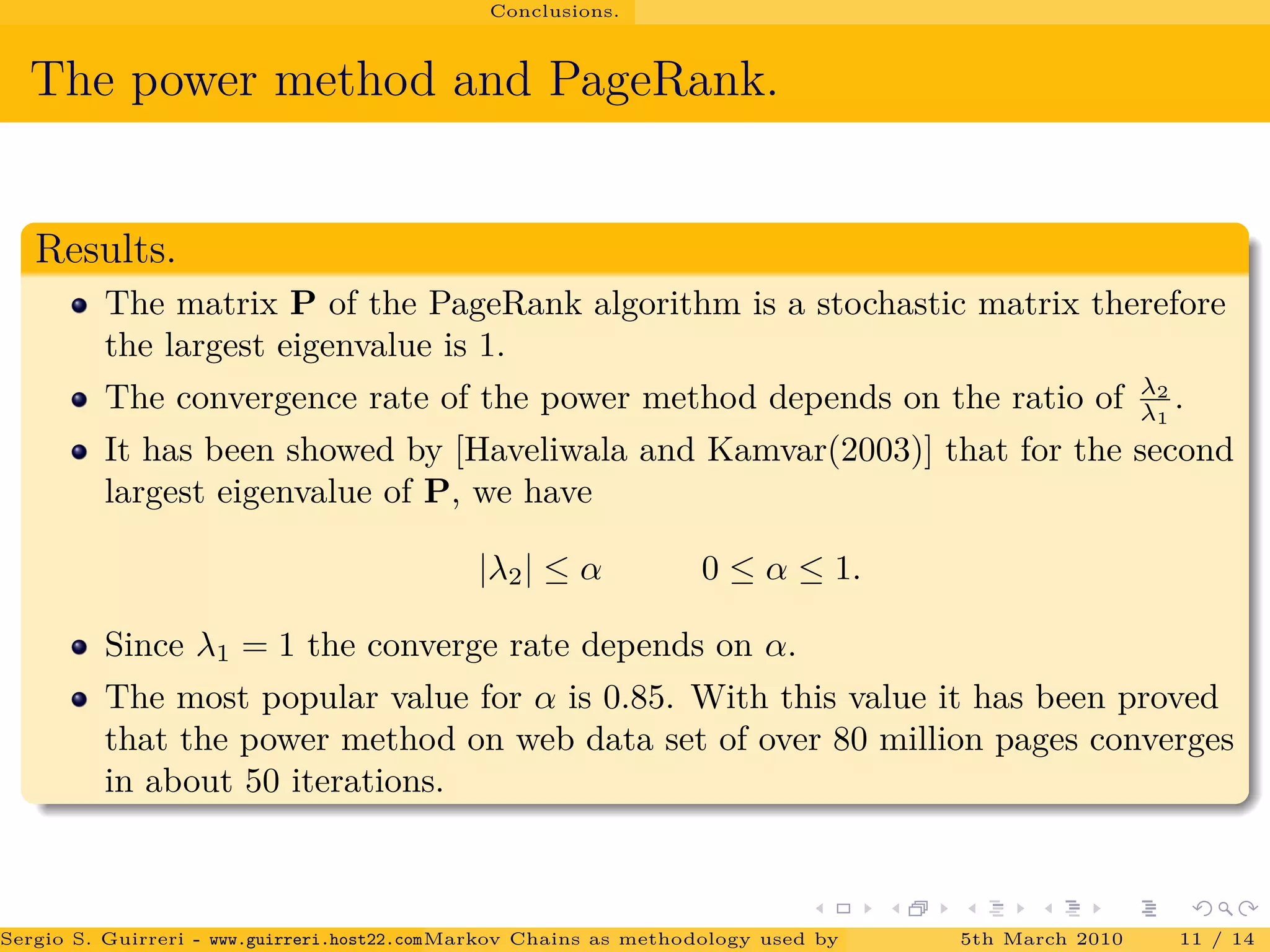 Conclusions.
The power method and PageRank.
Results.
The matrix P of the PageRank algorithm is a stochastic matrix therefore
the largest eigenvalue is 1.
The convergence rate of the power method depends on the ratio of λ2
λ1
.
It has been showed by [Haveliwala and Kamvar(2003)] that for the second
largest eigenvalue of P, we have
|λ2| ≤ α 0 ≤ α ≤ 1.
Since λ1 = 1 the converge rate depends on α.
The most popular value for α is 0.85. With this value it has been proved
that the power method on web data set of over 80 million pages converges
in about 50 iterations.
Sergio S. Guirreri - www.guirreri.host22.com (Google Technology User Group (GTUG) of Palermo.)Markov Chains as methodology used by PageRank to rank the Web Pages on Inte5th March 2010 11 / 14
 
