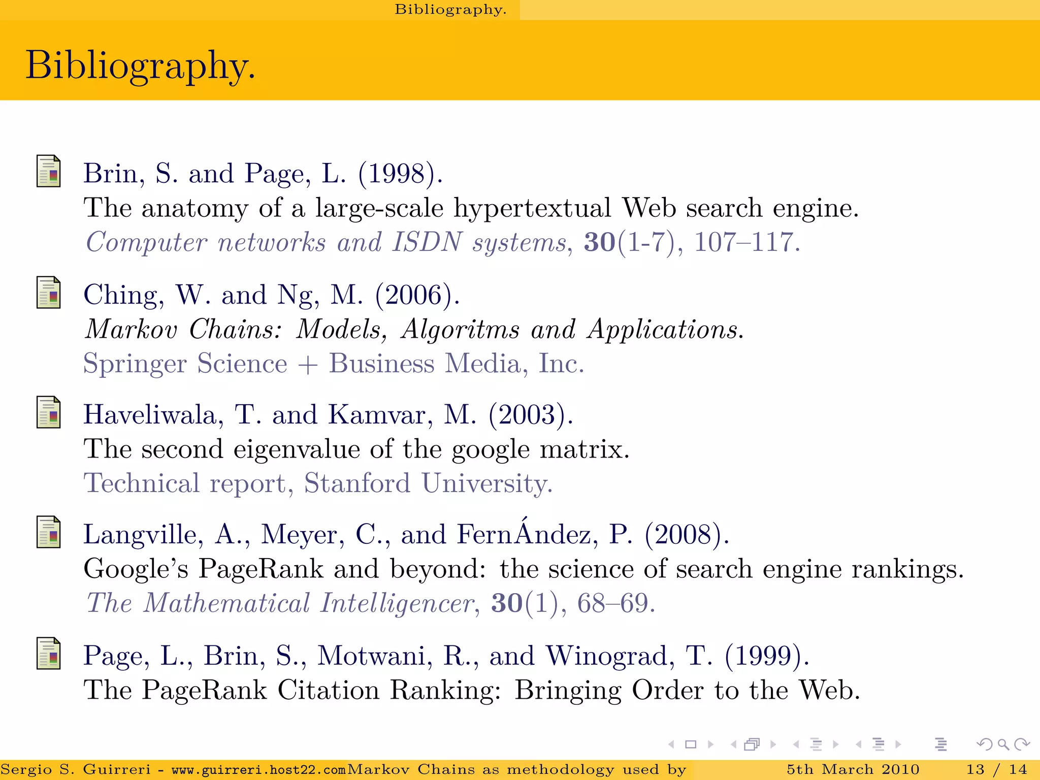 Bibliography.
Bibliography.
Brin, S. and Page, L. (1998).
The anatomy of a large-scale hypertextual Web search engine.
Computer networks and ISDN systems, 30(1-7), 107–117.
Ching, W. and Ng, M. (2006).
Markov Chains: Models, Algoritms and Applications.
Springer Science + Business Media, Inc.
Haveliwala, T. and Kamvar, M. (2003).
The second eigenvalue of the google matrix.
Technical report, Stanford University.
Langville, A., Meyer, C., and Fern´Andez, P. (2008).
Google’s PageRank and beyond: the science of search engine rankings.
The Mathematical Intelligencer, 30(1), 68–69.
Page, L., Brin, S., Motwani, R., and Winograd, T. (1999).
The PageRank Citation Ranking: Bringing Order to the Web.
Sergio S. Guirreri - www.guirreri.host22.com (Google Technology User Group (GTUG) of Palermo.)Markov Chains as methodology used by PageRank to rank the Web Pages on Inte5th March 2010 13 / 14
 