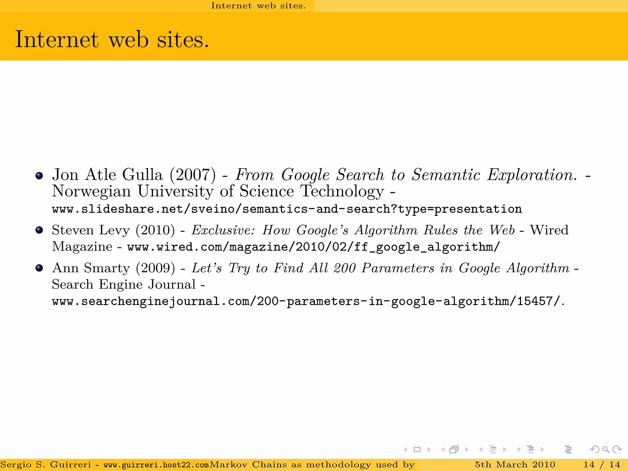 Internet web sites.
Internet web sites.
Jon Atle Gulla (2007) - From Google Search to Semantic Exploration. -
Norwegian University of Science Technology -
www.slideshare.net/sveino/semantics-and-search?type=presentation
Steven Levy (2010) - Exclusive: How Google’s Algorithm Rules the Web - Wired
Magazine - www.wired.com/magazine/2010/02/ff_google_algorithm/
Ann Smarty (2009) - Let’s Try to Find All 200 Parameters in Google Algorithm -
Search Engine Journal -
www.searchenginejournal.com/200-parameters-in-google-algorithm/15457/.
Sergio S. Guirreri - www.guirreri.host22.com (Google Technology User Group (GTUG) of Palermo.)Markov Chains as methodology used by PageRank to rank the Web Pages on Inte5th March 2010 14 / 14
 