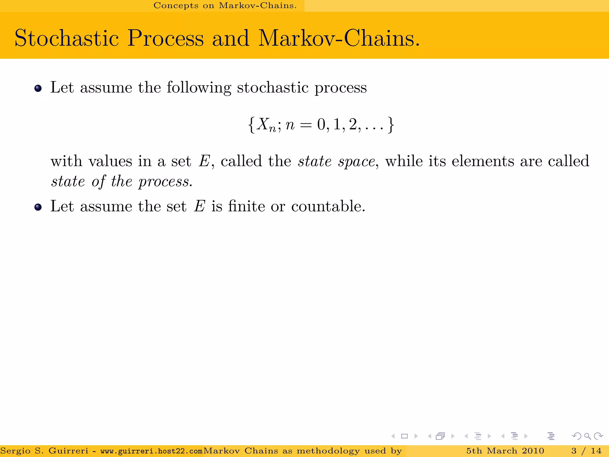 Concepts on Markov-Chains.
Stochastic Process and Markov-Chains.
Let assume the following stochastic process
{Xn; n = 0, 1, 2, . . . }
with values in a set E, called the state space, while its elements are called
state of the process.
Let assume the set E is ﬁnite or countable.
Sergio S. Guirreri - www.guirreri.host22.com (Google Technology User Group (GTUG) of Palermo.)Markov Chains as methodology used by PageRank to rank the Web Pages on Inte5th March 2010 3 / 14
 